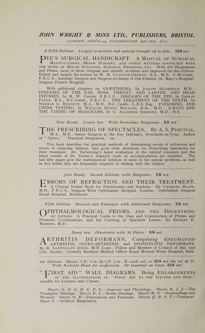 (LONDON DEPOT—14, PATERNOSTER SQUARE, £.C.) A Fifth Edition. Largely re-written and entirely brought up to date. 12/6 net. pYE’S SURGICAL HANDICRAFT. A Manual of Surgical Manipulations, Minor Surgery, and other matters connected with the work of House Surgeons, Surgical Dressers, etc. With 343 Illustrations and Plates, most of them Original and entirely re-drawn and improved for this Edition. Edited and largely Re-written by W. H. Clayton-Greene, B.A., M.B., C.M.Camb., F.R.C.S., Assistant Surgeon and Surgeon-in-charge of Out-Patients, St. Mary’s Hospital; Surgeon French Hospital. With additional chapters on ANAESTHESIA, by Joseph Blumfeld, M.D. ; DISEASES OF THE EAR, NOSE, THROAT, AND LARYNX, AND HEAD INJURIES, by H. W. Carson, F.R.C.S. ; DISEASES OF THE EYE, by Leslie Paton, B.A., B.C.Camb., F.R.C.S.; THE TREATMENT OF THE TEETH, by Norman G. Bennett, M.A., M.B., B.C.Camb., L.D.S. Eng. ; POISONING, AND URINE TESTING, by William Henry Willcox, B.Sc., M.D. ; X-RAYS AND THE TAKING OF SKIAGRAMS, by G. Allpress Simmons, M.D., B.S. Now Ready. Crown 8vo. With Numerous Diagrams. 5/6 net. HE PRESCRIBING OF SPECTACLES. By A. S. Percival, M.A., M.B., Senior Surgeon to the Eye Infirmary, Newcastle-on-Tyne ; Author Optics,” “ Practical Integration,” etc. This book describes the practical methods of determining errors of refraction and errors of muscular balance, and gives clear directions for Prescribing Spectacles for their treatment. Dr. Tscherning’s latest evaluation of the optical constants and the latest results of Dr. Duane’s research work on accommodation are included. The last fifty pages give the mathematical solution of most of the optical problems, as well as five tables that are frequently required in dealing with the subject. Just Ready. Second Edition, with Diagrams. 2/6 net. TERRORS OF REFRACTION, AND THEIR TREATMENT. E—' A Clinical Pocket Book for Practitioners and Students. By Charles Blair, M.D., F.R.C.S., Surgeon West Ophthalmic Hospital, London; Ophthalmic Surgeon Royal Hospital, Richmond. Fifth Edition. Revised and Enlarged, with additional Diagrams. 5/6 net. CAPHTHALMOLOGICAL PRISMS, and the Decentring N-' of Lenses. A Practical Guide to the Uses and Construction of Prisms and Prismatic Combinations, and the Centring of Spectacle Lenses. By Ernest E. Maddox, M.D. Demy 8vo. Illustrated with 38 Plates. 9/6 net. A RTHRITIS DEFORMANS, Comprising rheumatoid T*- ARTHRITIS, OSTEO-ARTHRITIS, and SPONDYLITIS DEFORMANS. By R. Llewellyn Jones, M.B. Lond., Fellow and Member of Council of Bal. and Clin. Society; formerly Resident Medical Officer Royal Mineral Water Hospital, Bath. 5th Edition. Sheets, 3 ft. 4 in. by 2 ft. 2 in., 2/- each net, or 32/6 net the set of 21. With Nickeled Head for suspension. Or mounted on linen, 52/6 net. “ THIRST AID ” WALL DIAGRAMS. Being Enlargements T of the Illustrations in “ First Aid to the Injured and Sick.” suitable for Lectures and Classes. Sheets A, B, C, D, E, F, G.—Anatomy and Physiology. Sheets H, I, J.—The Triangular Bandage. Sheets K, L.—Roller Bandage. Sheets M, N.—Haemorrhage and Wounds. Sheets O, P.—Dislocations and Fractures. Sheets O, R, S, T.—Transport. Sheet U.—Artificial Respiration.