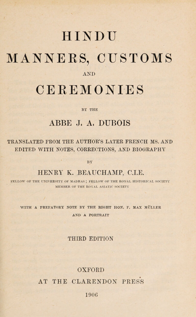 HINDU MANNERS, CUSTOMS AND CEREMONIES BY THE ABBE J, A, DUBOIS TRANSLATED FROM THE AUTHOR’S LATER FRENCH MS. AND EDITED WITH NOTES, CORRECTIONS, AND BIOGRAPHY BY HENRY K. BEAUCHAMP, C.I.E. FELLOW OF THE UNIVERSITY OF MADRAS ; FELLOW OF THE ROYAL HISTORICAL SOCIETY MEMBER OF THE ROYAL ASIATIC SOCIETY WITH A PREFATORY NOTE BY THE RIGHT HON. E. MAX MULLER AND A PORTRAIT THIRD EDITION OXFORD AT THE CLARENDON PRESS 1906