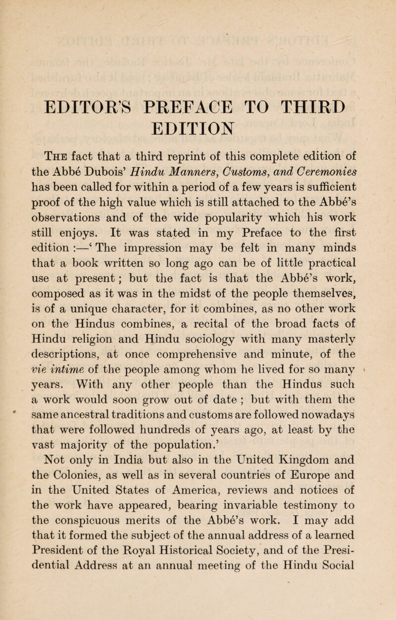 EDITORS PREFACE TO THIRD EDITION The fact that a third reprint of this complete edition of the Abbé Dubois’ Hindu Manners, Customs, and Ceremonies has been called for within a period of a few years is sufficient proof of the high value which is still attached to the Abbé’s observations and of the wide popularity which his work still enjoys. It was stated in my Preface to the first edition :—‘ The impression may be felt in many minds that a book written so long ago can be of little practical use at present ; but the fact is that the Abbé’s work, composed as it was in the midst of the people themselves, is of a unique character, for it combines, as no other work on the Hindus combines, a recital of the broad facts of Hindu religion and Hindu sociology with many masterly descriptions, at once comprehensive and minute, of the vie intime of the people among whom he lived for so many years. With any other people than the Hindus such a work would soon grow out of date ; but with them the same ancestral traditions and customs are followed nowadays that were followed hundreds of years ago, at least by the vast majority of the population.’ Not only in India but also in the United Kingdom and the Colonies, as well as in several countries of Europe and in the United States of America, reviews and notices of the work have appeared, bearing invariable testimony to the conspicuous merits of the Abbé’s work. I may add that it formed the subject of the annual address of a learned President of the Royal Historical Society, and of the Presi¬ dential Address at an annual meeting of the Hindu Social