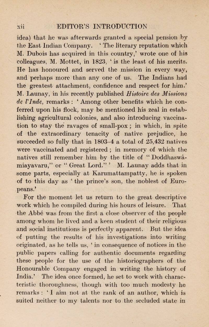 idea) that he was afterwards granted a special pension by the East Indian Company. ‘ The literary reputation which M. Dubois has acquired in this country,’ wrote one of his colleagues, M. Mottet, in 1823, ‘ is the least of his merits. He has honoured and served the mission in every way, and perhaps more than any one of us. The Indians had the greatest attachment, confidence and respect for him.’ M. Launay, in his recently published Histoire des Missions de VInde, remarks : 4 Among other benefits which he con¬ ferred upon his flock, may be mentioned his zeal in estab¬ lishing agricultural colonies, and also introducing vaccina¬ tion to stay the ravages of small-pox ; in which, in spite of the extraordinary tenacity of native prejudice, he succeeded so fully that in 1803-4 a total of 25,432 natives were vaccinated and registered ; in memory of which the natives still remember him by the title of “ Doddhaswâ- miayavaru,” or “ Great Lord,” ’ M. Launay adds that in some parts, especially at Karumattampatty, he is spoken of to this day as ‘ the prince’s son, the noblest of Euro¬ peans.’ For the moment let us return to the great descriptive work which he compiled during his hours of leisure. That the Abbé was from the first a close observer of the people among whom he lived and a keen student of their religious and social institutions is perfectly apparent. But the idea of putting the results of his investigations into writing originated, as he tells us, 4 in consequence of notices in the public papers calling for authentic documents regarding these people for the use of the historiographers of the Honourable Company engaged in writing the history of India.’ The idea once formed, he set to work with charac¬ teristic thoroughness, though with too much modesty lie remarks : ‘ I aim not at the rank of an author, which is suited neither to my talents nor to the secluded state in