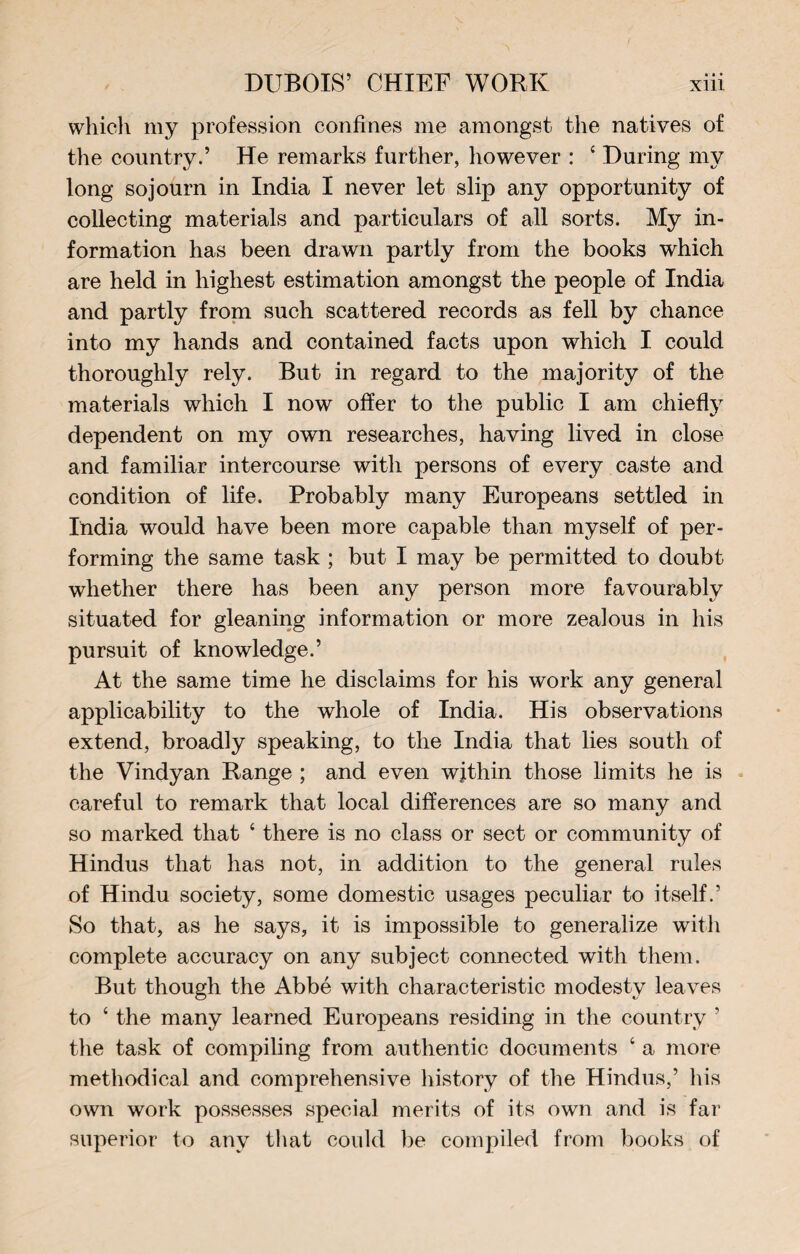 which my profession confines me amongst the natives of the country.’ He remarks further, however : 4 During my long sojourn in India I never let slip any opportunity of collecting materials and particulars of all sorts. My in¬ formation has been drawn partly from the books which are held in highest estimation amongst the people of India and partly from such scattered records as fell by chance into my hands and contained facts upon which I could thoroughly rely. But in regard to the majority of the materials which I now offer to the public I am chiefly dependent on my own researches, having lived in close and familiar intercourse with persons of every caste and condition of life. Probably many Europeans settled in India would have been more capable than myself of per¬ forming the same task ; but I may be permitted to doubt whether there has been any person more favourably situated for gleaning information or more zealous in his pursuit of knowledge.’ At the same time he disclaims for his work any general applicability to the whole of India. His observations extend, broadly speaking, to the India that lies south of the Vindyan Range ; and even wjthin those limits he is careful to remark that local differences are so many and so marked that 4 there is no class or sect or community of Hindus that has not, in addition to the general rules of Hindu society, some domestic usages peculiar to itself.’ So that, as he says, it is impossible to generalize with complete accuracy on any subject connected with them. But though the Abbé with characteristic modesty leaves to 4 the many learned Europeans residing in the country ’ the task of compiling from authentic documents 4 a more methodical and comprehensive history of the Hindus,’ his own work possesses special merits of its own and is far superior to any that could be compiled from books of