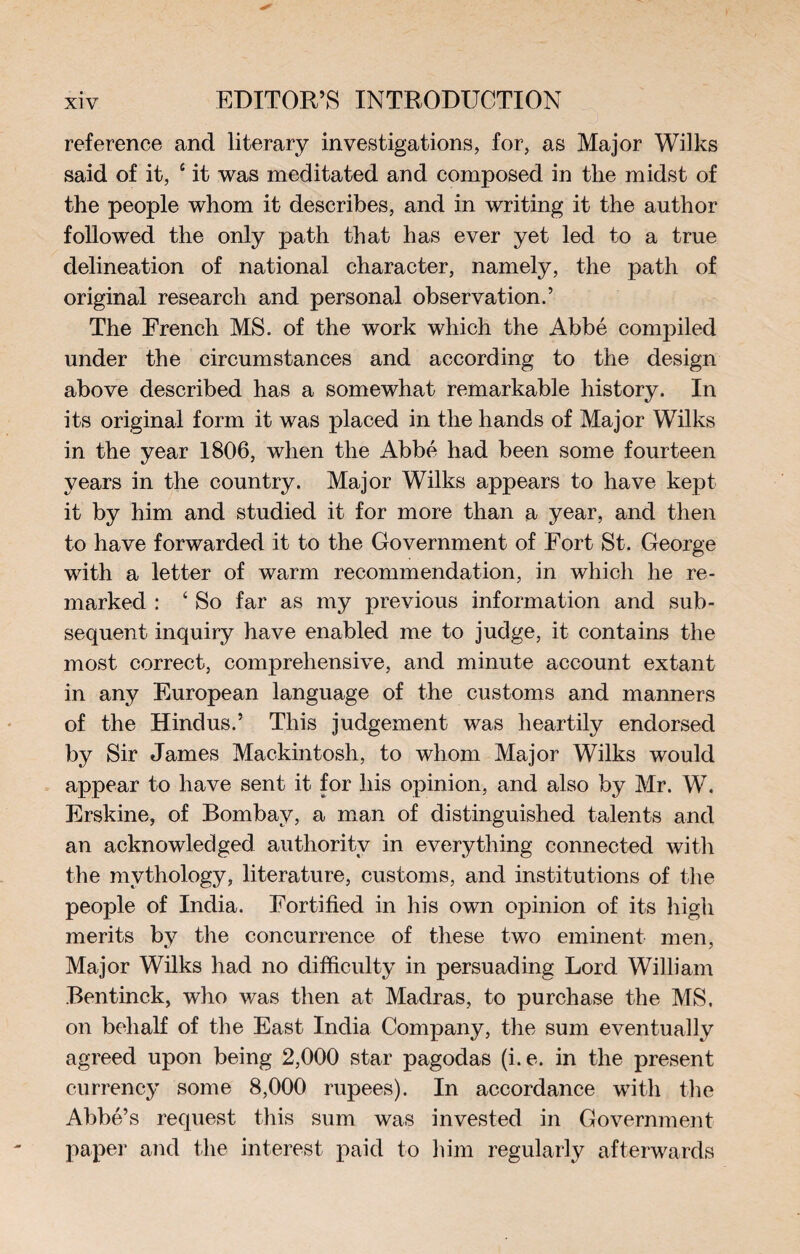 reference and literary investigations, for, as Major Wilks said of it, c it was meditated and composed in tlie midst of the people whom it describes, and in writing it the author followed the only path that has ever yet led to a true delineation of national character, namely, the path of original research and personal observation.’ The French MS. of the work which the Abbé compiled under the circumstances and according to the design above described has a somewhat remarkable history. In its original form it was placed in the hands of Major Wilks in the year 1806, when the Abbé had been some fourteen years in the country. Major Wilks appears to have kept it by him and studied it for more than a year, and then to have forwarded it to the Government of Fort St. George with a letter of warm recommendation, in which he re¬ marked : ‘ So far as my previous information and sub¬ sequent inquiry have enabled me to judge, it contains the most correct, comprehensive, and minute account extant in any European language of the customs and manners of the Hindus.’ This judgement was heartily endorsed by Sir James Mackintosh, to whom Major Wilks would appear to have sent it for his opinion, and also by Mr. W. Erskine, of Bombay, a man of distinguished talents and an acknowledged authority in everything connected with the mythology, literature, customs, and institutions of the people of India. Fortified in his own opinion of its high merits by the concurrence of these two eminent men, Major Wilks had no difficulty in persuading Lord William Bentinck, who was then at Madras, to purchase the MS. on behalf of the East India Company, the sum eventually agreed upon being 2,000 star pagodas (i.e. in the present currency some 8,000 rupees). In accordance with the Abbé’s request this sum was invested in Government paper and the interest paid to him regularly afterwards