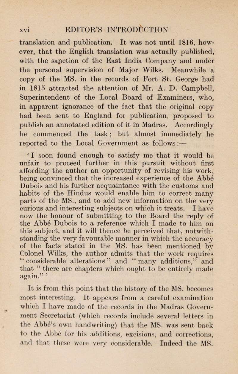 translation and publication. It was not until 1816, how¬ ever, that the English translation was actually published, with the sanction of the East India Company and under the personal supervision of Major Wilks. Meanwhile a copy of the MS. in the records of Fort St. George had in 1815 attracted the attention of Mr. A. D. Campbell, Superintendent of the Local Board of Examiners, who, in apparent ignorance of the fact that the original copy had been sent to England for publication, proposed to publish an annotated edition of it in Madras. Accordingly he commenced the task ; but almost immediately he reported to the Local Government as follows :— ‘ I soon found enough to satisfy me that it would be unfair to proceed further in this pursuit without first affording the author an opportunity of revising his work, being convinced that the increased experience of the Abbé Dubois and his further acquaintance with the customs and habits of the Hindus would enable him to correct many parts of the MS., and to add new information on the very curious and interesting subjects on which it treats. I have now the honour of submitting to the Board the reply of the Abbé Dubois to a reference which I made to him on this subject, and it will thence be perceived that, notwith¬ standing the very favourable manner in which the accuracy of the facts stated in the MS. has been mentioned by Colonel Wilks, the author admits that the work requires “ considerable alterations ” and “ many additions,” and that “ there are chapters which ought to be entirely made again.” 5 It is from this point that the history of the MS. becomes most interesting. It appears from a careful examination which I have made of the records in the Madras Govern¬ ment Secretariat (which records include several letters in the Abbé’s own handwriting) that the MS. was sent back to the Abbé for his additions, excisions, and corrections, and that these were very considerable. Indeed the MS.