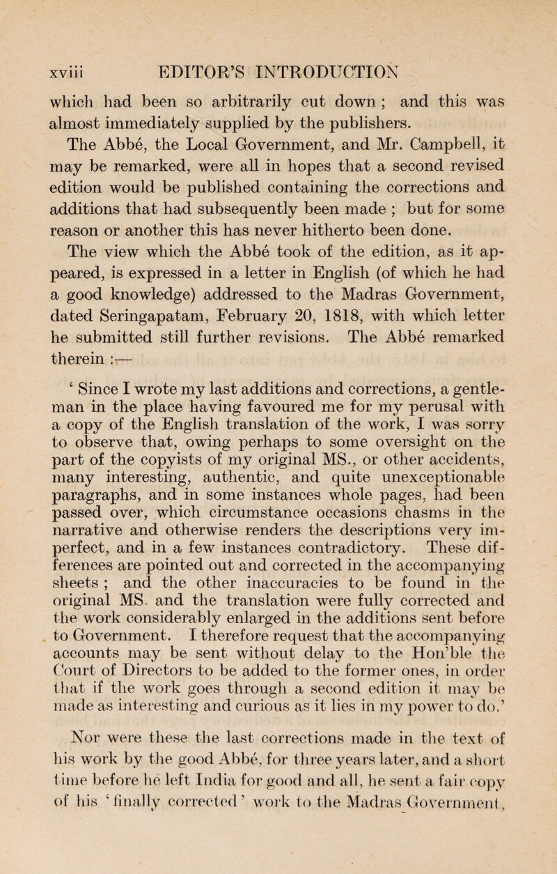 which had been so arbitrarily cut down ; and this was almost immediately supplied by the publishers. The Abbé, the Local Government, and Mr. Campbell, it may be remarked, were all in hopes that a second revised edition would be published containing the corrections and additions that had subsequently been made ; but for some reason or another this has never hitherto been done. The view which the Abbé took of the edition, as it ap¬ peared, is expressed in a letter in English (of which he had a good knowledge) addressed to the Madras Government, dated Seringapatam, February 20, 1818, with which letter he submitted still further revisions. The Abbé remarked therein c Since I wrote my last additions and corrections, a gentle¬ man in the place having favoured me for my perusal with a copy of the English translation of the work, I was sorry to observe that, owing perhaps to some oversight on the part of the copyists of my original MS., or other accidents, many interesting, authentic, and quite unexceptionable paragraphs, and in some instances whole pages, had been passed over, which circumstance occasions chasms in the narrative and otherwise renders the descriptions very im¬ perfect, and in a few instances contradictory. These dif¬ ferences are pointed out and corrected in the accompanying sheets ; and the other inaccuracies to be found in the original MS and the translation were fully corrected and the work considerably enlarged in the additions sent before to Government. I therefore request that the accompanying accounts may be sent without delay to the Hon’ble the Court of Directors to be added to the former ones, in order that if the work goes through a second edition it may be made as interesting and curious as it lies in my power to do.’ Nor were these the last corrections made in the text of his work by the good Abbé, for three years later, and a short time before he left India for good and all, he sent a fair copy of his ‘ finally corrected ’ work to the Madras Government,