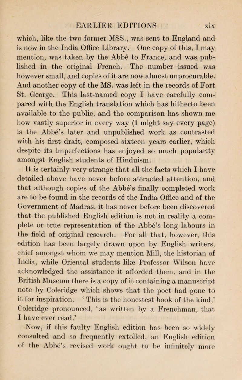 which, like the two former MSS., was sent to England and is now in the India Office Library. One copy of this, I may mention, was taken by the Abbé to France, and was pub¬ lished in the original French. The number -issued was however small, and copies of it are now almost unprocurable. And another copy of the MS. was left in the records of Fort St. George. This last-named copy I have carefully com¬ pared with the English translation which has hitherto been available to the public, and the comparison has shown me how vastly superior in every way (I might say every page) is the Abbé’s later and unpublished work as contrasted with his first draft, composed sixteen years earlier, which despite its imperfections has enjoyed so much popularity amongst English students of Hinduism. It is certainly very strange that all the facts which I have detailed above have never before attracted attention, and that although copies of the Abbé’s finally completed work are to be found in the records of the India Office and of the Government of Madras, it has never before been discovered that the published English edition is not in reality a com¬ plete or true representation of the Abbé’s long labours in the field of original research. For all that, however, this edition has been largely drawn upon by English writers, chief amongst whom we may mention Mill, the historian of India, while Oriental students like Professor Wilson have acknowledged the assistance it afforded them, and in the British Museum there is a copy of it containing a manuscript note by Coleridge which shows that the poet had gone to it for inspiration. ‘ This is the hones test book of the kind,’ Coleridge pronounced, ‘as written by a Frenchman, that I have ever read.’ Now, if this faulty English edition has been so widely consulted and so frequently extolled, an English edition of the Abbé’s revised work ought to be infinitely more