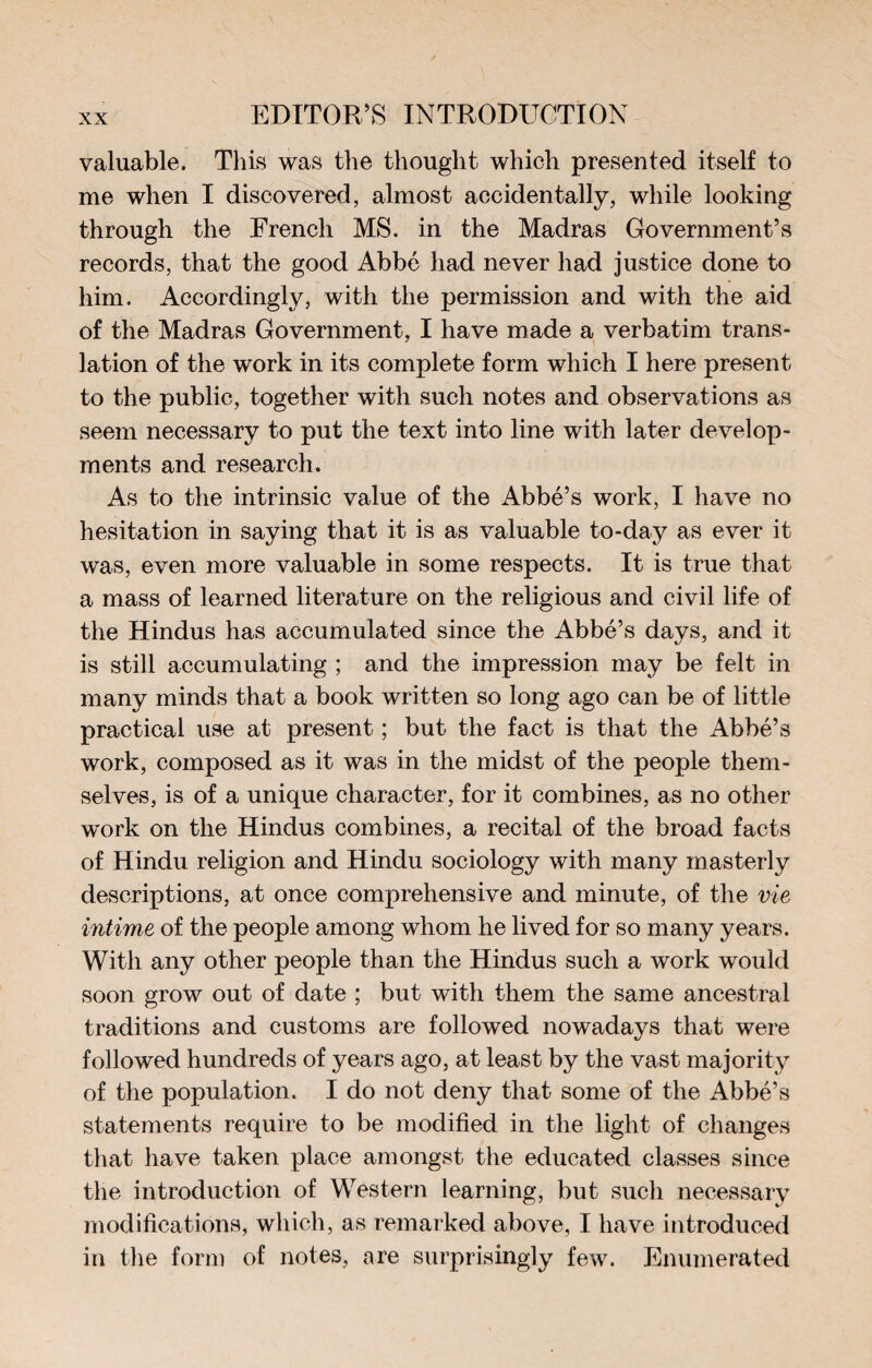 valuable. This was the thought which presented itself to me when I discovered, almost accidentally, while looking through the French MS. in the Madras Government’s records, that the good Abbé had never had justice done to him. Accordingly, with the permission and with the aid of the Madras Government, I have made a verbatim trans¬ lation of the work in its complete form which I here present to the public, together with such notes and observations as seem necessary to put the text into line with later develop¬ ments and research. As to the intrinsic value of the Abbé’s work, I have no hesitation in saying that it is as valuable to-day as ever it was, even more valuable in some respects. It is true that a mass of learned literature on the religious and civil life of the Hindus has accumulated since the Abbé’s days, and it is still accumulating ; and the impression may be felt in many minds that a book written so long ago can be of little practical use at present ; but the fact is that the Abbé’s work, composed as it was in the midst of the people them¬ selves, is of a unique character, for it combines, as no other work on the Hindus combines, a recital of the broad facts of Hindu religion and Hindu sociology with many masterly descriptions, at once comprehensive and minute, of the vie intime of the people among whom he lived for so many years. With any other people than the Hindus such a work would soon grow out of date ; but with them the same ancestral traditions and customs are followed nowadays that were followed hundreds of years ago, at least by the vast majority of the population. I do not deny that some of the Abbé’s statements require to be modified in the light of changes that have taken place amongst the educated classes since the introduction of Western learning, but such necessary modifications, which, as remarked above, I have introduced in the form of notes, are surprisingly few. Enumerated