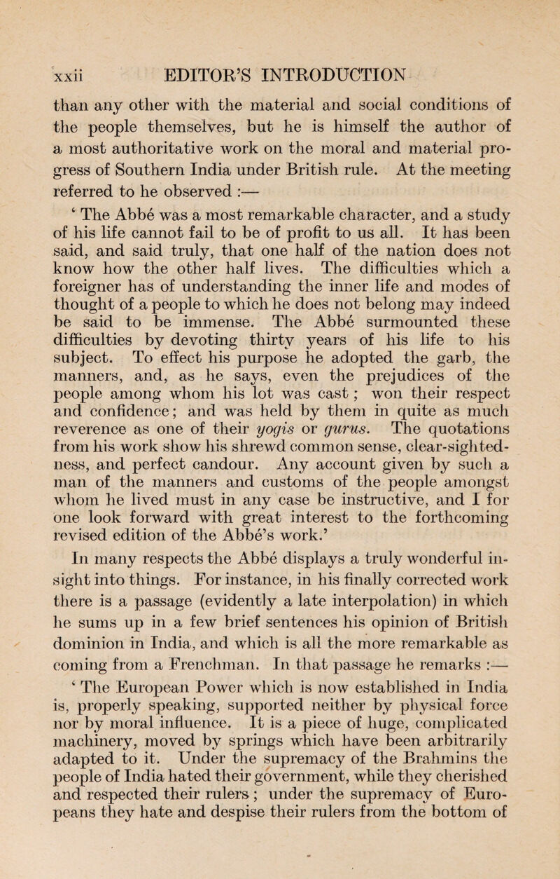 than any other with the material and social conditions of the people themselves, but he is himself the author of a most authoritative work on the moral and material pro¬ gress of Southern India under British rule. At the meeting referred to he observed :— 4 The Abbé was a most remarkable character, and a study of his life cannot fail to be of profit to us all. It has been said, and said truly, that one half of the nation does not know how the other half lives. The difficulties which a foreigner has of understanding the inner life and modes of thought of a people to which he does not belong may indeed be said to be immense. The Abbé surmounted these difficulties by devoting thirty years of his life to his subject. To effect his purpose he adopted the garb, the manners, and, as he says, even the prejudices of the people among whom his lot was cast ; won their respect and confidence; and was held by them in quite as much reverence as one of their yogis or gurus. The quotations from his work show his shrewd common sense, clear-sighted¬ ness, and perfect candour. Any account given by such a man of the manners and customs of the people amongst whom he lived must in any case be instructive, and I for one look forward with great interest to the forthcoming revised edition of the Abbé’s work.’ In many respects the Abbé displays a truly wonderful in¬ sight into things. For instance, in his finally corrected work there is a passage (evidently a late interpolation) in which he sums up in a few brief sentences his opinion of British dominion in India, and which is all the more remarkable as coming from a Frenchman. In that passage he remarks :— 4 The European Power which is now established in India is, properly speaking, supported neither by physical force nor by moral influence. It is a piece of huge, complicated machinery, moved by springs which have been arbitrarily adapted to it. Under the supremacy of the Brahmins the people of India hated their government, while they cherished and respected their rulers ; under the supremacy of Euro¬ peans they hate and despise their rulers from the bottom of