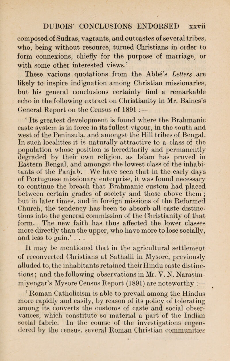 composed of Sudras, vagrants, and outcastes of several tribes, who, being without resource, turned Christians in order to form connexions, chiefly for the purpose of marriage, or with some other interested views.’ These various quotations from the Abbé’s Letters are likely to inspire indignation among Christian missionaries, but his general conclusions certainly find a remarkable echo in the following extract on Christianity in Mr. Baines’s General Report on the Census of 1891 :— ‘ Its greatest development is found where the Brahmanic caste system is in force in its fullest vigour, in the south and west of the Peninsula, and amongst the Hill tribes of Bengal. In such localities it is naturally attractive to a class of the population whose position is hereditarily and permanently degraded by their own religion, as Islam has proved in Eastern Bengal, and amongst the lowest class of the inhabi- tants of the Panjab. We have seen that in the early days of Portuguese missionary enterprise, it was found necessary to continue the breach that Brahmanic custom had placed between certain grades of society and those above them ; but in later times, and in foreign missions of the Reformed Church, the tendency has been to absorb all caste distinc¬ tions into the general commission of the Christianity of that form. The new faith has thus affected the lower classes more directly than the upper, who have more to lose socially, and less to gain.’ . . . It may be mentioned that in the agricultural settlement of reconverted Christians at Sathalli in Mysore, previously alluded to, the inhabitants retained their Hindu caste distinc¬ tions ; and the following observations in Mr. V. N. Narasim- miyengar’s Mysore Census Report (1891) are noteworthy :— ‘ Roman Catholicism is able to prevail among the Hindus more rapidly and easily, by reason of its policy of tolerating among its converts the customs of caste and social obser¬ vances, which constitute so material a part of the Indian social fabric. In the course of the investigations engen¬ dered by the census, several Roman Christian communities