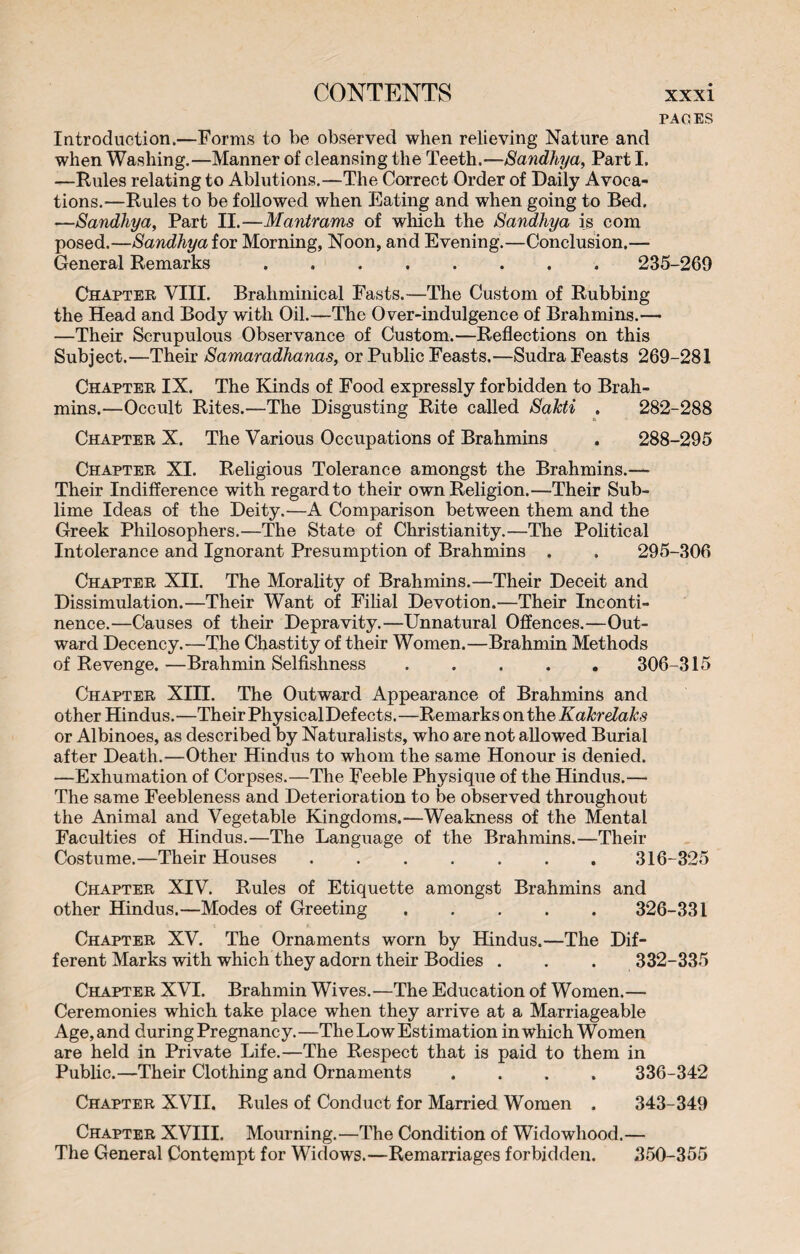 PAGES Introduction.—Forms to be observed when relieving Nature and when Washing.—Manner of cleansing the Teeth.— Sandhya, Part I. —Rules relating to Ablutions.—The Correct Order of Daily Avoca¬ tions.—Rules to be followed when Eating and when going to Bed. ■—Sandhya, Part II.—Mantrams of which the Sandhya is com posed.—Sandhya for Morning, Noon, and Evening.—Conclusion.— General Remarks ........ 235-269 Chapter VIII. Braliminical Fasts.—The Custom of Rubbing the Head and Body with Oil.—The Over-indulgence of Brahmins.— —Their Scrupulous Observance of Custom.—Reflections on this Subject.—Their Samaradhanas, or Public Feasts.—Sudra Feasts 269-281 Chapter IX. The Kinds of Food expressly forbidden to Brah¬ mins.—Occult Rites.—The Disgusting Rite called SaTcti . 282-288 Chapter X. The Various Occupations of Brahmins . 288-295 Chapter XI. Religious Tolerance amongst the Brahmins.—• Their Indifference with regard to their own Religion.—Their Sub¬ lime Ideas of the Deity.—A Comparison between them and the Greek Philosophers.—The State of Christianity.—The Political Intolerance and Ignorant Presumption of Brahmins . . 295-306 Chapter XII. The Morality of Brahmins.—Their Deceit and Dissimulation.—Their Want of Filial Devotion.—Their Inconti¬ nence.—Causes of their Depravity.—Unnatural Offences.—Out¬ ward Decency.—The Chastity of their Women.—Brahmin Methods of Revenge. —Brahmin Selfishness. 306-315 Chapter XIII. The Outward Appearance of Brahmins and other Hindus.—Their PhysicalDefects.—Remarks ontheKakrelaks or Albinoes, as described by Naturalists, who are not allowed Burial after Death.—Other Hindus to whom the same Honour is denied. —Exhumation of Corpses.—The Feeble Physique of the Hindus.— The same Feebleness and Deterioration to be observed throughout the Animal and Vegetable Kingdoms.—Weakness of the Mental Faculties of Hindus.—The Language of the Brahmins.—Their Costume.—Their Houses.316-325 Chapter XIV. Rules of Etiquette amongst Brahmins and other Hindus.—Modes of Greeting ..... 326-331 Chapter XV. The Ornaments worn by Hindus.—The Dif¬ ferent Marks with which they adorn their Bodies . . . 332-335 Chapter XVI. Brahmin Wives.—The Education of Women.— Ceremonies which take place when they arrive at a Marriageable Age, and during Pregnancy. —The Low Estimation in which Women are held in Private Life.—The Respect that is paid to them in Public.—Their Clothing and Ornaments .... 336-342 Chapter XVII. Rules of Conduct for Mamed Women . 343-349 Chapter XVIII. Mourning.—The Condition of Widowhood.— The General Contempt for Widows.—Remarriages forbidden. 350-355