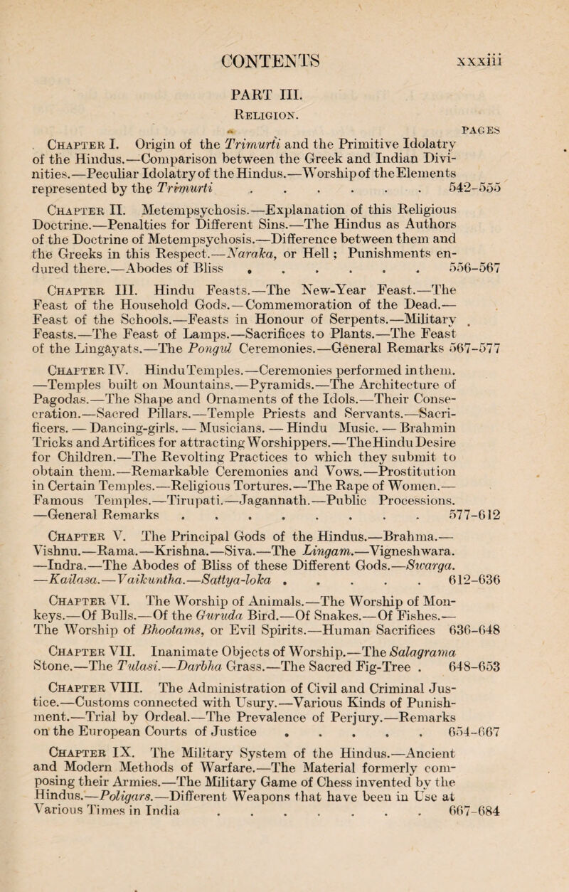 PART ni. Religion. » PAGES Chapter I. Origin of the Trirnurti and the Primitive Idolatry of the Hindus.—Comparison between the Greek and Indian Divi¬ nities.—Peculiar Idolatry of the Hindus.—Worship of the Elements represented by the Trirnurti ...... 542-555 Chapter II. Metempsychosis.—Explanation of this Religious Doctrine.—Penalties for Different Sins.—The Hindus as Authors of the Doctrine of Metempsychosis.—Difference between them and the Greeks in this Respect.—Naraka, or Hell ; Punishments en¬ dured there.—Abodes of Bliss ...... 556-567 Chapter III. Hindu Feasts.—The New-Year Feast.—The Feast of the Household Gods. — Commemoration of the Dead.— Feast of the Schools.—Feasts in Honour of Serpents.—Military Feasts.—The Feast of Lamps.—Sacrifices to Plants.—The Feast of the Lingayats.—The Pongid Ceremonies.—General Remarks 567-577 Chapter IV. Hindu Temples.—Ceremonies performed in them. —Temples built on Mountains.—Pyramids.—The Architecture of Pagodas.—The Shape and Ornaments of the Idols.—Their Conse¬ cration.—Sacred Pillars.—Temple Priests and Servants.—Sacri- ficers. — Dancing-girls. — Musicians. — Hindu Music. -— Brahmin Tricks and Artifices for attracting Worshippers.—The Hindu Desire for Children.—The Revolting Practices to which they submit to obtain them.—Remarkable Ceremonies and Vows.—Prostitution in Certain Temples.—Religious Tortures.—The Rape of Women.— Famous Temples.—Tirupati.—Jagannath.—Public Processions. —General Remarks ........ 577-612 Chapter V. The Principal Gods of the Hindus.—Brahma.— Vishnu.—Rama.—Krishna.—Siva.—The Lingam.—Vigneshwara. —Indra.—The Abodes of Bliss of these Different Gods.—Stcarga. —Kailasa.—Vaikuntha.—Sattya-loka ..... 612-636 Chapter VI. The Worship of Animals.—The Worship of Mon¬ keys.—Of Bulls.—Of the Guruda Bird.—Of Snakes.—Of Fishes.— The Worship of Bhootams, or Evil Spirits.—Human Sacrifices 636-648 Chapter VII. Inanimate Objects of Worship.—The Salagrama Stone.—The Tulasi.—Darbha Grass.—The Sacred Fig-Tree . 648-653 Chapter VIII. The Administration of Civil and Criminal Jus¬ tice.—Customs connected with Usury.—Various Kinds of Punish¬ ment.—Trial by Ordeal.—The Prevalence of Perjury.—Remarks on the European Courts of Justice ..... 654-667 Chapter IX. The Military System of the Hindus.—Ancient and Modern Methods of Warfare.—The Material formerly com¬ posing their Armies.—The Military Game of Chess invented by the Hindus.—Poligars.—Different Weapons that have been in Use at Various Times in India ....... 667-684