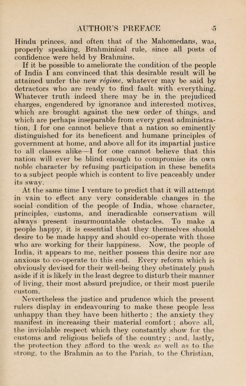 Hindu princes, and often that of the Mahomedans, was, properly speaking, Brahminical rule, since all posts of confidence were held by Brahmins. If it be possible to ameliorate the condition of the people of India I am convinced that this desirable result will be attained under the new régime, whatever may be said by detractors who are ready to find fault with everything. Whatever truth indeed there may be in the prejudiced charges, engendered by ignorance and interested motives, which are brought against the new order of things, and which are perhaps inseparable from every great administra¬ tion, I for one cannot believe that a nation so eminently distinguished for its beneficent and humane principles of government at home, and above all for its impartial justice to all classes alike—I for one cannot believe that this nation will ever be blind enough to compromise its own noble character by refusing participation in these benefits to a subject people which is content to live peaceably under its sway. At the same time I venture to predict that it will attempt in vain to effect any very considerable changes in the social condition of the people of India, whose character, principles, customs, and ineradicable conservatism will always present insurmountable obstacles. To make a people happy, it is essential that they themselves should desire to be made happy and should co-operate with those who are working for their happiness. Now, the people of India, it appears to me, neither possess this desire nor are anxious to co-operate to this end. Every reform which is obviously devised for their well-being they obstinately push aside if it is likely in the least degree to disturb their manner of living, their most absurd prejudice, or their most puerile custom. Nevertheless the justice and prudence which the present rulers display in endeavouring to make these people less unhappy than they have been hitherto ; the anxiety they manifest in increasing their material comfort ; above all, the inviolable respect which they constantly show for the customs and religious beliefs of the country ; and, lastly, the protection they afford to the weak as well as to the strong, to the Brahmin as to the Pariah, to the Christian,