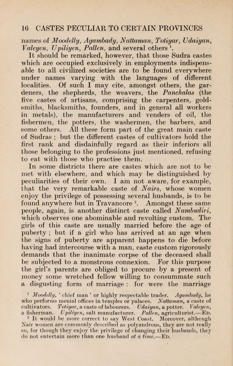 names of Moodelly, Agambady, Nattaman, Totiyar, Udaiyan, Valeyen, Upiliyen, Fallen, and several others1. It should be remarked, however, that those Sudra castes which are occupied exclusively in employments indispens¬ able to all civilized societies are to be found everywhere under names varying with the languages of different localities. Of such I may cite, amongst others, the gar¬ deners, the shepherds, the weavers, the Panchalas (the five castes of artisans, comprising the carpenters, gold¬ smiths, blacksmiths, founders, and in general all workers in metals), the manufacturers and venders of oil, the fishermen, the potters, the washermen, the barbers, and some others. All these form part of the great main caste of Sudras ; but the different castes of cultivators hold the first rank and disdainfully regard as their inferiors all those belonging to the professions just mentioned, refusing to eat with those who practise them. In some districts there are castes which are not to be met with elsewhere, and which may be distinguished by peculiarities of their own. I am not aware, for example, that the very remarkable caste of Nairs, whose women enjoy the privilege of possessing several husbands, is to be found anywhere but in Travancore 2. Amongst these same people, again, is another distinct caste called Nambudiri, which observes one abominable and revolting custom. The girls of this caste are usually married before the age of puberty ; but if a girl who has arrived at an age when the signs of puberty are apparent happens to die before having had intercourse with a man, caste custom rigorously demands that the inanimate corpse of the deceased shall be subjected to a monstrous connexion. Eor this purpose the girl’s parents are obliged to procure by a present of money some wretched fellow willing to consummate such a disgusting form of marriage : for were the marriage 1 Moodelly, ‘ chief man ’ or highly respectable trader. Agambady, he who performs menial offices in temples or palaces. Nattaman, a caste of cultivators. Totiyar, a caste of labourers. Udaiyan, a potter. Valeyen, a fisherman. Upiliyen, salt manufacturer. Pallen, agriculturist.-—Ed. 2 It would be more correct to say West Coast. Moreover, although Nair women are commonly described as polyandrous, they are not really so, for though they enjoy the privilege of changing their husbands, they do not entertain more than one husband at a time.—Ed.