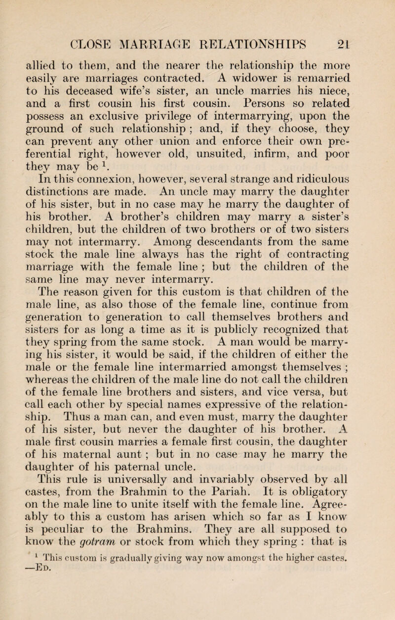 allied to them, and the nearer the relationship the more easily are marriages contracted. A widower is remarried to his deceased wife’s sister, an uncle marries his niece, and a first cousin his first cousin. Persons so related possess an exclusive privilege of intermarrying, upon the ground of such relationship ; and, if they choose, they can prevent any other union and enforce their own pre¬ ferential right, however old, unsuited, infirm, and poor they may be 1. In this connexion, however, several strange and ridiculous distinctions are made. An uncle may marry the daughter of his sister, but in no case may he marry the daughter of his brother. A brother’s children may marry a sister’s children, but the children of two brothers or of two sisters may not intermarry. Among descendants from the same stock the male line always has the right of contracting marriage with the female line ; but the children of the same line may never intermarry. The reason given for this custom is that children of the male line, as also those of the female line, continue from generation to generation to call themselves brothers and sisters for as long a time as it is publicly recognized that they spring from the same stock. A man would be marry¬ ing his sister, it would be said, if the children of either the male or the female line intermarried amongst themselves ; whereas the children of the male line do not call the children of the female line brothers and sisters, and vice versa, but call each other by special names expressive of the relation¬ ship. Thus a man can, and even must, marry the daughter of his sister, but never the daughter of his brother. A male first cousin marries a female first cousin, the daughter of his maternal aunt ; but in no case may he marry the daughter of his paternal uncle. This rule is universally and invariably observed by all castes, from the Brahmin to the Pariah. It is obligatory on the male line to unite itself with the female line. Agree¬ ably to this a custom has arisen which so far as I know is peculiar to the Brahmins. They are all supposed to know the gotram or stock from which they spring : that is 1 This custom is gradually giving way now amongst the higher castes. —Ed.