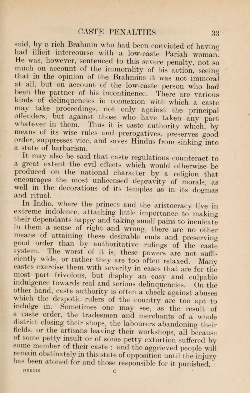said, by a rich Brahmin who had been convicted of having had illicit intercourse with a low-caste Pariah woman. He was, however, sentenced to this severe penalty, not so much on account of the immorality of his action, seeing that in the opinion of the Brahmins it was not immoral at all, but on account of the low-caste person who had been the partner of his incontinence. There are various kinds of delinquencies in connexion with which a caste may take proceedings, not only against the principal offenders, but against those who have taken any part whatever in them. Thus it is caste authority which, by means of its wise rules and prerogatives, preserves good older, suppresses vice, and saves Hindus from sinking into a state of barbarism. It may also be said that caste regulations counteract to a great extent the evil effects which would otherwise be pioduced on the national character by a religion that encourages the most unlicensed depravity of morals, as well in the decorations of its temples as in its dogmas and ritual. In India, where the princes and the aristocracy live in extreme indolence, attaching little importance to making theii dependants happy and taking small pains to inculcate in them a sense of right and wrong, there are no other means of attaining these desirable ends and preserving- good order than by authoritative rulings of the caste system. The worst of it is, these powers are not suffi¬ ciently wide, or rather they are too often relaxed. Many castes exercise them with severity in cases that are for the most part frivolous, but display an easy and culpable indulgence towards real and serious delinquencies. On the other hand, caste authority is often a check against abuses which the despotic rulers of the country are too apt to indulge in. Sometimes one may see, as the result of a caste order, the tradesmen and merchants of a whole district closing their shops, the labourers abandoning their fields, or the artisans leaving their workshops, all because of some petty insult or of some petty extortion suffered by some member of their caste ; and the aggrieved people will remain obstinately in this state of opposition until the injury has been atoned for and those responsible for it punished. DUBOIS C