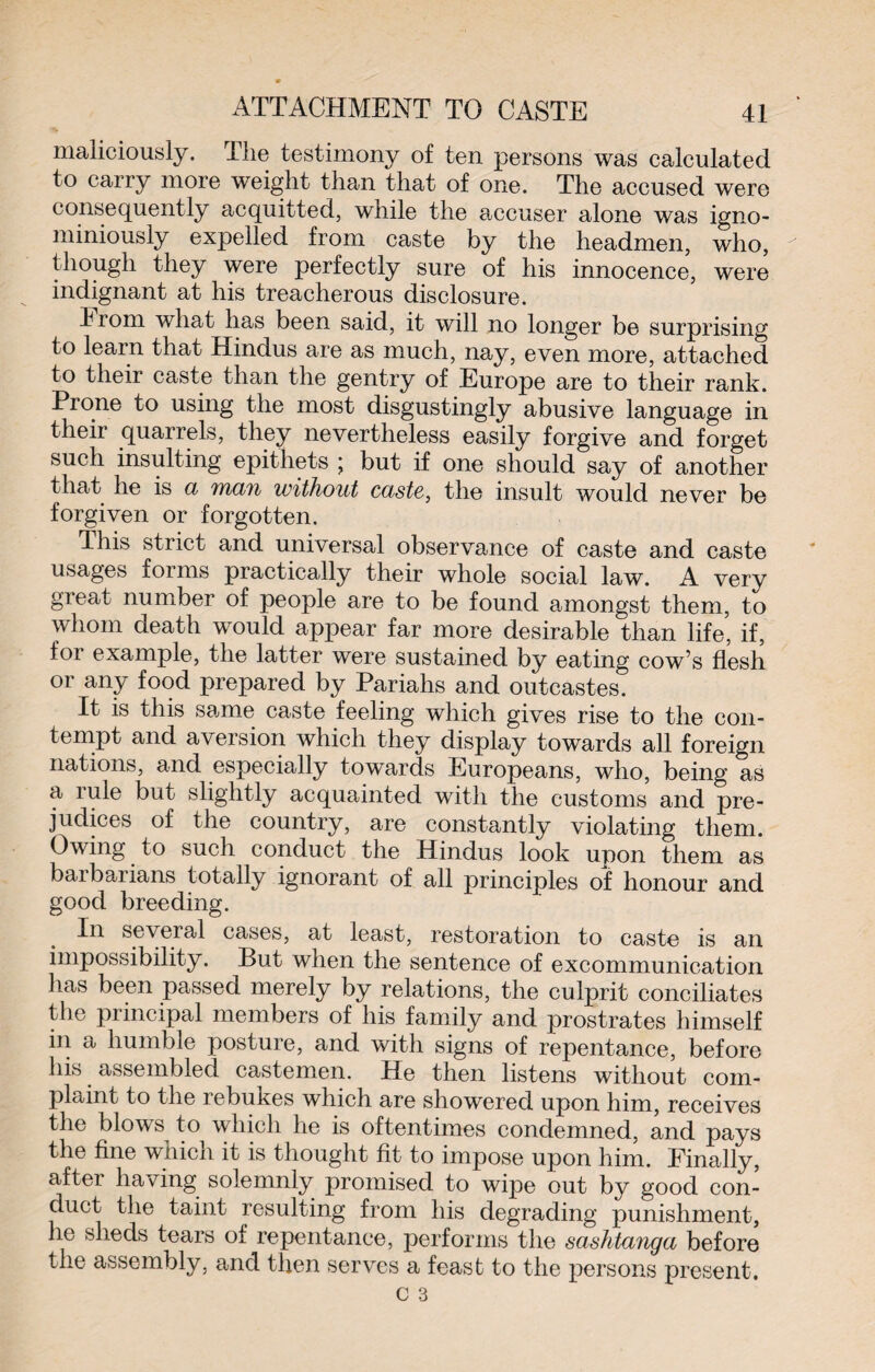maliciously. The testimony of ten persons was calculated to carry more weight than that of one. The accused were consequently acquitted, while the accuser alone was igno- miniously expelled from caste by the headmen, who, though they were perfectly sure of his innocence, were indignant at his treacherous disclosure. Irom what has been said, it will no longer be surprising to learn that Hindus are as much, nay, even more, attached to their caste than the gentry of Europe are to their rank. Prone to using the most disgustingly abusive language in their quarrels, they nevertheless easily forgive and forget such insulting epithets ; but if one should say of another that he is a man without caste, the insult would never be forgiven or forgotten. This strict and universal observance of caste and caste usages forms practically their whole social law. A very great number of people are to be found amongst them, to whom death would appear far more desirable than life, if, for example, the latter were sustained by eating cow’s flesh or any food prepared by Pariahs and outcastes. It is this same caste feeling which gives rise to the con¬ tempt and aversion which they display towards all foreign nations, and especially towards Europeans, who, being as a rule but slightly acquainted with the customs and pre¬ judices of the country, are constantly violating them. Owing to such conduct the Hindus look upon them as barbarians totally ignorant of all principles of honour and good breeding. In several cases, at least, restoration to caste is an impossibility. But when the sentence of excommunication has been passed merely by relations, the culprit conciliates the principal members of his family and prostrates himself in a humble posture, and with signs of repentance, before his assembled castemen. He then listens without com¬ plaint to the rebukes which are showered upon him, receives the blows to which he is oftentimes condemned, and pays the fine which it is thought fit to impose upon him. Finally, after having solemnly promised to wipe out by good con¬ duct the taint resulting from his degrading punishment, he sheds tears of repentance, performs the sashtanga before the assembly, and then serves a feast to the persons present.