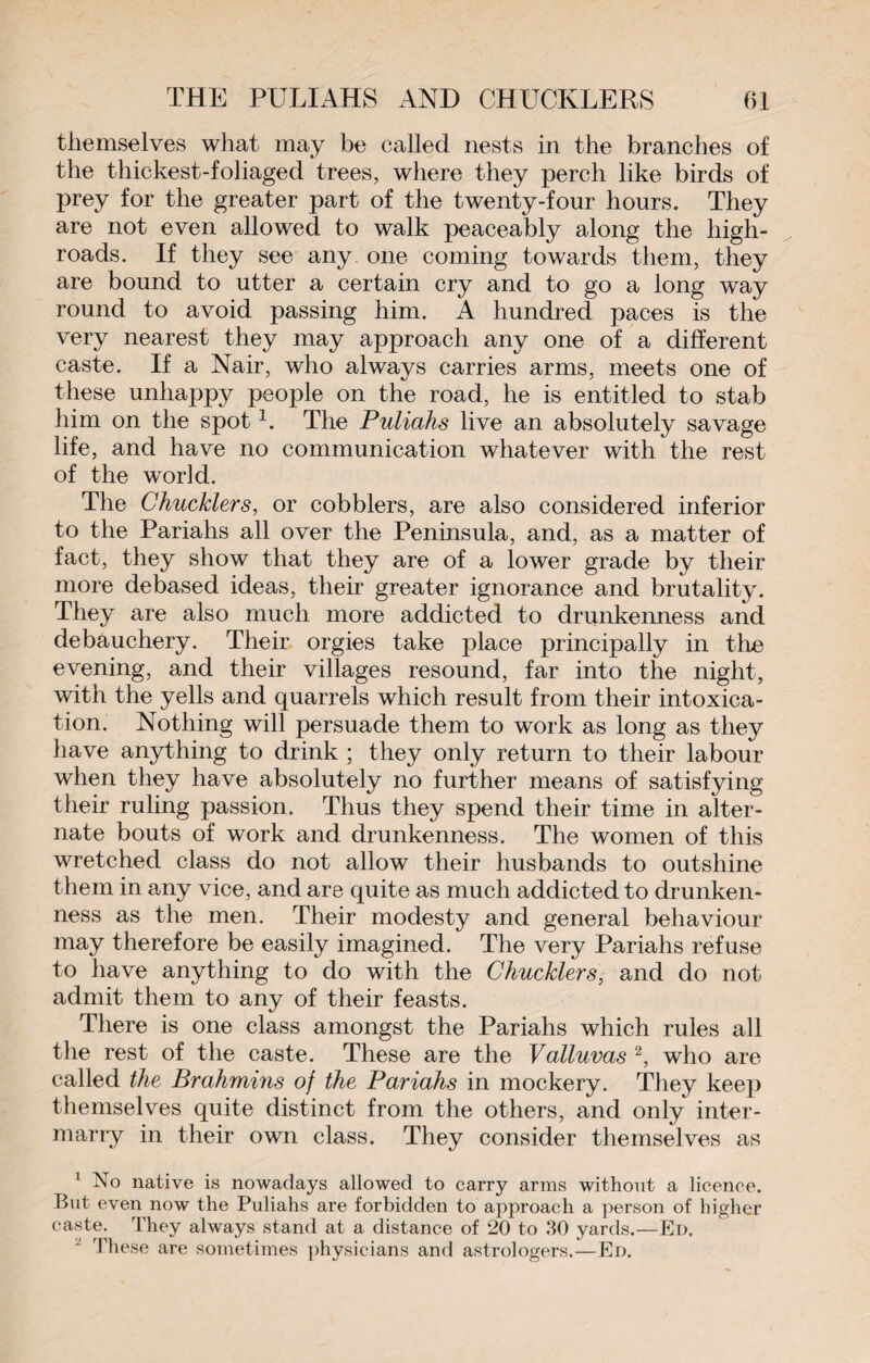 themselves what may be called nests in the branches of the thickest-foliaged trees, where they perch like birds of prey for the greater part of the twenty-four hours. They are not even allowed to walk peaceably along the high¬ roads. If they see any one coming towards them, they are bound to utter a certain cry and to go a long way round to avoid passing him. A hundred paces is the very nearest they may approach any one of a different caste. If a Nair, who always carries arms, meets one of these unhappy people on the road, he is entitled to stab him on the spot1. The Puliahs live an absolutely savage life, and have no communication whatever with the rest of the world. The Cbucklers, or cobblers, are also considered inferior to the Pariahs all over the Peninsula, and, as a matter of fact, they show that they are of a lower grade by their more debased ideas, their greater ignorance and brutality. They are also much more addicted to drunkenness and debauchery. Their orgies take place principally in tbe evening, and their villages resound, far into the night, with the yells and quarrels which result from their intoxica¬ tion. Nothing will persuade them to work as long as they have anything to drink ; they only return to their labour when they have absolutely no further means of satisfying their ruling passion. Thus they spend their time in alter¬ nate bouts of work and drunkenness. The women of this wretched class do not allow their husbands to outshine them in any vice, and are quite as much addicted to drunken¬ ness as the men. Their modesty and general behaviour may therefore be easily imagined. The very Pariahs refuse to have anything to do with the Chucklers, and do not admit them to any of their feasts. There is one class amongst the Pariahs which rules all the rest of the caste. These are the Valluvas 2, who are called the Brahmins of the Pariahs in mockery. They keep themselves quite distinct from the others, and only inter¬ marry in their own class. They consider themselves as 1 native is nowadays allowed to carry arms without a licence. But even now the Puliahs are forbidden to approach a person of higher caste. They always stand at a distance of 20 to 30 yards.—Ed. J These are sometimes physicians and astrologers.—Ed.