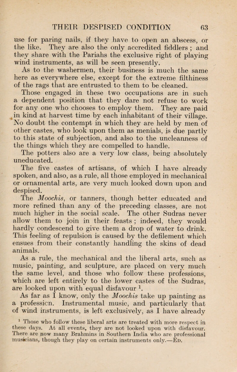 use for paring nails, if they have to open an abscess, or the like. They are also the only accredited fiddlers ; and they share with the Pariahs the exclusive right of playing wind instruments, as will be seen presently. As to the washermen, their business is much the same here as everywhere else, except for the extreme filthiness of the rags that are entrusted to them to be cleaned. Those engaged in these two occupations are in such a dependent position that they dare not refuse to work for any one who chooses to employ them. They are paid in kind at harvest time by each inhabitant of their village. No doubt the contempt in which they are held by men of other castes, who look upon them as menials, is due partly to this state of subjection, and also to the uncleanness of the things which they are compelled to handle. The potters also are a very low class, being absolutely uneducated. The five castes of artisans, of which I have already spoken, and also, as a rule, all those employed in mechanical or ornamental arts, are very much looked down upon and despised. The Moochis, or tanners, though better educated and more refined than any of the preceding classes, are not much higher in the social scale. The other Sudras never allow them to join in their feasts ; indeed, they would hardly condescend to give them a drop of water to drink. This feeling of repulsion is caused by the defilement which ensues from their constantly handling the skins of dead animals. As a rule, the mechanical and the liberal arts, such as music, painting, and sculpture, are placed on very much the same level, and those who follow these professions, which are left entirely to the lower castes of the Sudras, are looked upon with equal disfavour 1. As far as I know, only the Moochis take up painting as a profession. Instrumental music, and particularly that of wind instruments, is left exclusively, as I have already 1 Those who follow these liberal arts are treated with more respect in these days. At all events, they are not looked upon with disfavour. There are now many Brahmins in Southern India who are professional musicians, though they play on certain instruments only.—Ed.
