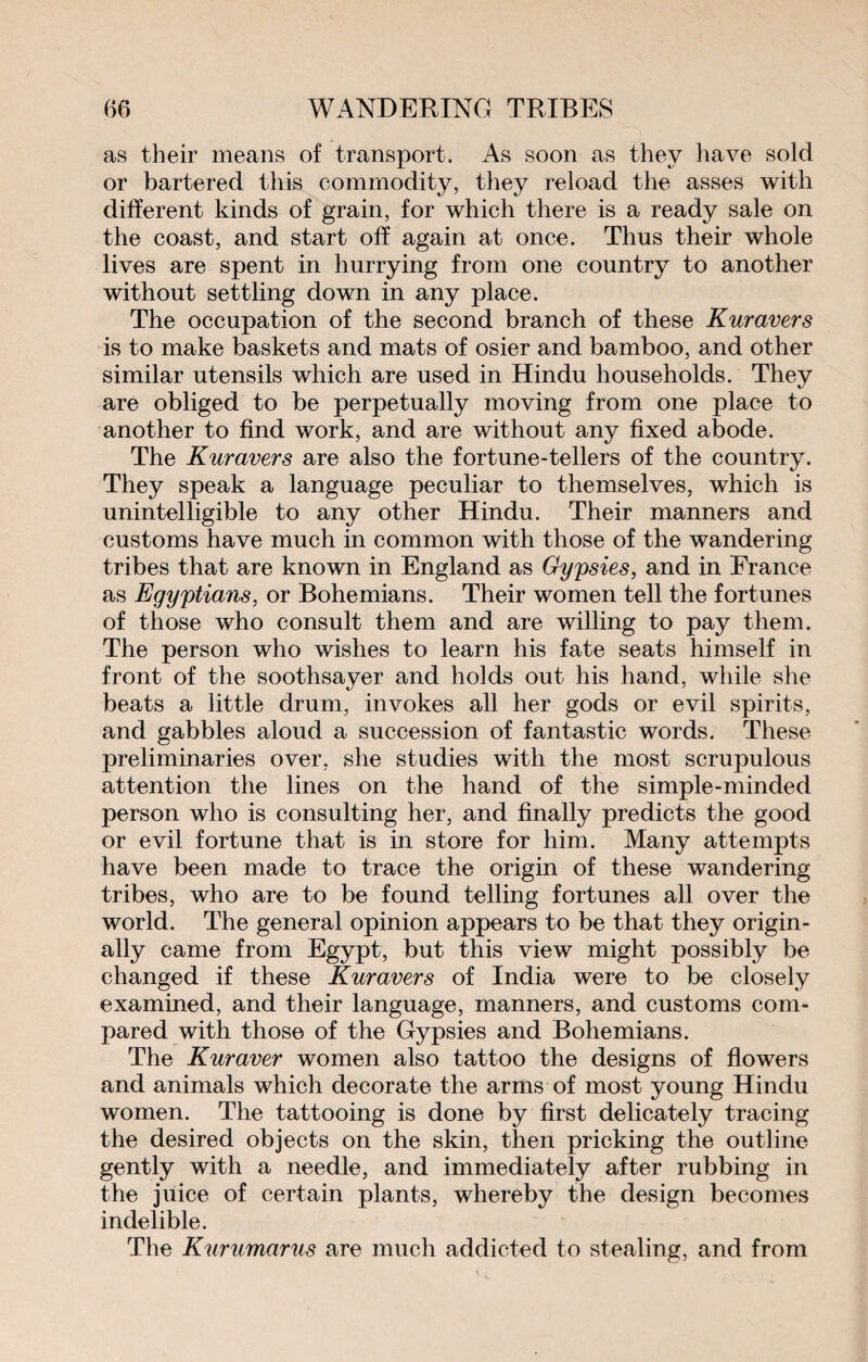 as their means of transport. As soon as they have sold or bartered this commodity, they reload the asses with different kinds of grain, for which there is a ready sale on the coast, and start off again at once. Thus their whole lives are spent in hurrying from one country to another without settling down in any place. The occupation of the second branch of these Kuravers is to make baskets and mats of osier and bamboo, and other similar utensils which are used in Hindu households. They are obliged to be perpetually moving from one place to another to find work, and are without any fixed abode. The Kuravers are also the fortune-tellers of the country. They speak a language peculiar to themselves, which is unintelligible to any other Hindu. Their manners and customs have much in common with those of the wandering tribes that are known in England as Gypsies, and in France as Egyptians, or Bohemians. Their women tell the fortunes of those who consult them and are willing to pay them. The person who wishes to learn his fate seats himself in front of the soothsayer and holds out his hand, while she beats a little drum, invokes all her gods or evil spirits, and gabbles aloud a succession of fantastic words. These preliminaries over, she studies with the most scrupulous attention the lines on the hand of the simple-minded person who is consulting her, and finally predicts the good or evil fortune that is in store for him. Many attempts have been made to trace the origin of these wandering tribes, who are to be found telling fortunes all over the world. The general opinion appears to be that they origin¬ ally came from Egypt, but this view might possibly be changed if these Kuravers of India were to be closely examined, and their language, manners, and customs com¬ pared with those of the Gypsies and Bohemians. The Kuraver women also tattoo the designs of flowers and animals which decorate the arms of most young Hindu women. The tattooing is done by first delicately tracing the desired objects on the skin, then pricking the outline gently with a needle, and immediately after rubbing in the juice of certain plants, whereby the design becomes indelible. The Kurumarus are much addicted to stealing, and from