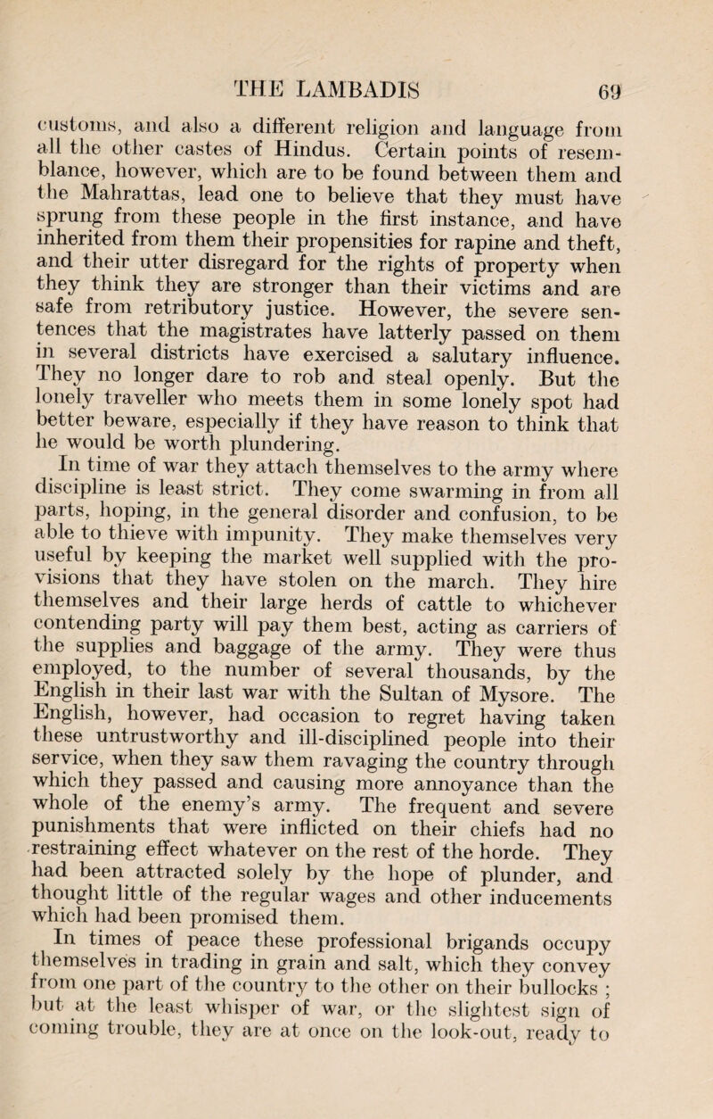 customs, and also a different religion and language from all the other castes of Hindus. Certain points of resem¬ blance, however, which are to be found between them and the Mahrattas, lead one to believe that they must have sprung from these people in the first instance, and have inherited from them their propensities for rapine and theft, and their utter disregard for the rights of property when they think they are stronger than their victims and are safe from retributory justice. However, the severe sen¬ tences that the magistrates have latterly passed on them in several districts have exercised a salutary influence. They no longer dare to rob and steal openly. But the lonely traveller who meets them in some lonely spot had better beware, especially if they have reason to think that he would be worth plundering. In time of war they attach themselves to the army where discipline is least strict. They come swarming in from all parts, hoping, in the general disorder and confusion, to be able to thieve with impunity. They make themselves very useful by keeping the market well supplied with the pro¬ visions that they have stolen on the march. They hire themselves and their large herds of cattle to whichever contending party will pay them best, acting as carriers of the supplies and baggage of the army. They were thus employed, to the number of several thousands, by the English in their last war with the Sultan of Mysore. The English, however, had occasion to regret having taken these untrustworthy and ill-disciplined people into their service, when they saw them ravaging the country through which they passed and causing more annoyance than the whole of the enemy’s army. The frequent and severe punishments that were inflicted on their chiefs had no restraining effect whatever on the rest of the horde. They had been attracted solely by the hope of plunder, and thought little of the regular wages and other inducements which had been promised them. In times of peace these professional brigands occupy themselves in trading in grain and salt, which they convey from one part of the country to the other on their bullocks ; but at- the least whisper of war, or the slightest sign of coining trouble, they are at once on the look-out, ready to