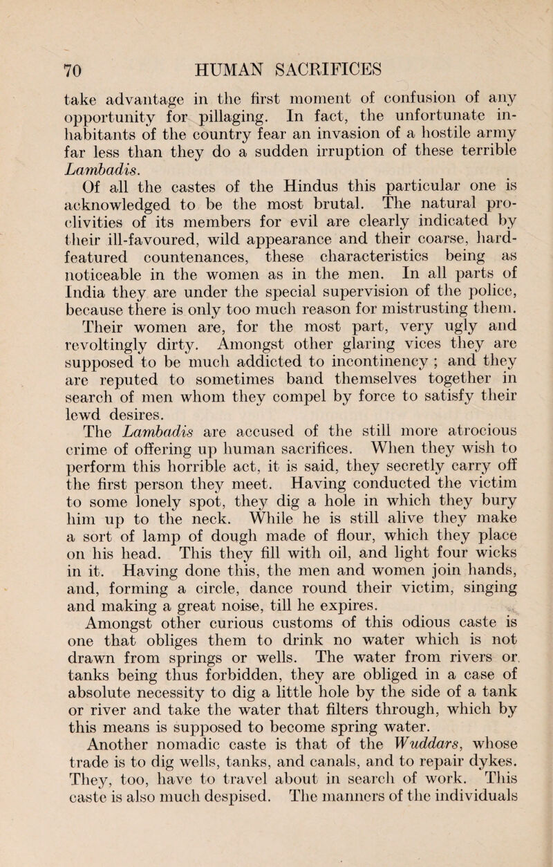 take advantage in the first moment of confusion of any opportunity for pillaging. In fact, the unfortunate in¬ habitants of the country fear an invasion of a hostile army far less than they do a sudden irruption of these terrible Lambadis. Of all the castes of the Hindus this particular one is acknowledged to be the most brutal. The natural pro¬ clivities of its members for evil are clearly indicated by their ill-favoured, wild appearance and their coarse, hard- featured countenances, these characteristics being as noticeable in the women as in the men. In all parts of India they are under the special supervision of the police, because there is only too much reason for mistrusting them. Their women are, for the most part, very ugly and revoltingly dirty. Amongst other glaring vices they are supposed to be much addicted to incontinency ; and they are reputed to sometimes band themselves together in search of men whom they compel by force to satisfy their lewd desires. The Lambadis are accused of the still more atrocious crime of offering up human sacrifices. When they wish to perform this horrible act, it is said, they secretly carry off the first person they meet. Having conducted the victim to some lonely spot, they dig a hole in which they bury him up to the neck. While he is still alive they make a sort of lamp of dough made of flour, which they place on his head. This they fill with oil, and light four wicks in it. Having done this, the men and women join hands, and, forming a circle, dance round their victim, singing and making a great noise, till he expires. Amongst other curious customs of this odious caste is one that obliges them to drink no water which is not drawn from springs or wells. The water from rivers or tanks being thus forbidden, they are obliged in a case of absolute necessity to dig a little hole by the side of a tank or river and take the water that filters through, which by this means is supposed to become spring water. Another nomadic caste is that of the Wuddars, whose trade is to dig wells, tanks, and canals, and to repair dykes. They, too, have to travel about in search of work. This caste is also much despised. The manners of the individuals