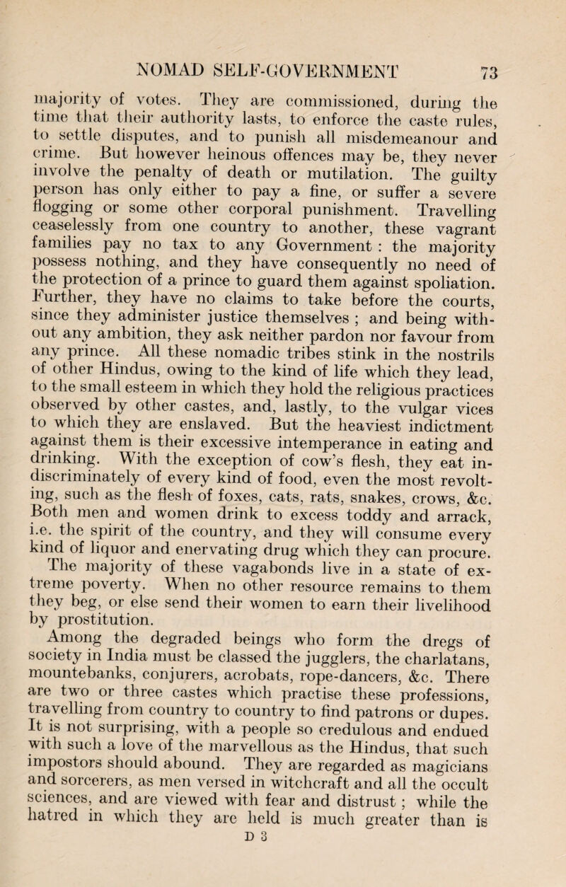 majority of votes. They are commissioned, during the time that their authority lasts, to enforce the caste rules, to settle disputes, and to punish all misdemeanour and crime. But however heinous offences may be, they never involve the penalty of death or mutilation. The guilty person has only either to pay a fine, or suffer a severe flogging or some other corporal punishment. Travelling ceaselessly from one country to another, these vagrant families pay no tax to any Government : the majority possess nothing, and they have consequently no need of the protection of a prince to guard them against spoliation. Further, they have no claims to take before the courts, since they administer justice themselves ; and being with¬ out any ambition, they ask neither pardon nor favour from any prince. All these nomadic tribes stink in the nostrils of other Hindus, owing to the kind of life which they lead, to the small esteem in which they hold the religious practices observed by other castes, and, lastly, to the vulgar vices to which they are enslaved. But the heaviest indictment against them is their excessive intemperance in eating and drinking. With the exception of cow’s flesh, they eat in¬ discriminately of every kind of food, even the most revolt¬ ing, such as the flesh of foxes, cats, rats, snakes, crows, &c. Both men and women drink to excess toddy and arrack, i.e. the spirit of the country, and they will consume every kind of liquor and enervating drug which they can procure. The majority of these vagabonds live in a state of ex¬ treme poverty. When no other resource remains to them they beg, or else send their women to earn their livelihood by prostitution. Among the degraded beings who form the dregs of society in India must be classed the jugglers, the charlatans, mountebanks, conjurers, acrobats, rope-dancers, &c. There are two or three castes which practise these professions, travelling from country to country to find patrons or dupes! It is not surprising, with a people so credulous and endued with such a love of the marvellous as the Hindus, that such impostors should abound. They are regarded as magicians and sorcerers, as men versed in witchcraft and all the occult sciences, and are viewed with fear and distrust ; while the hatred in which they are held is much greater than is