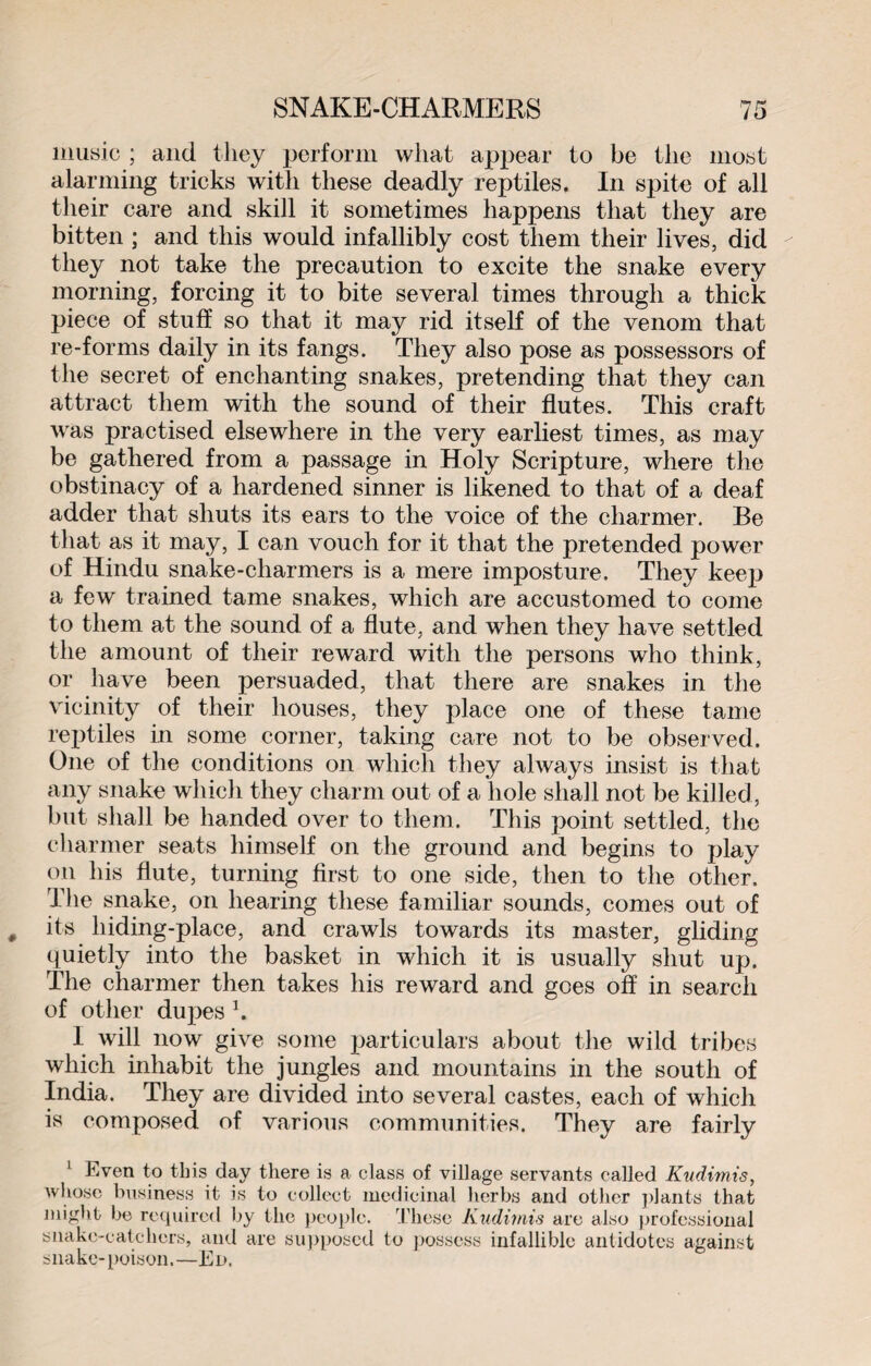 music ; and they perform what appear to be the most alarming tricks with these deadly reptiles. In spite of all their care and skill it sometimes happens that they are bitten ; and this would infallibly cost them their lives, did they not take the precaution to excite the snake every morning, forcing it to bite several times through a thick piece of stuff so that it may rid itself of the venom that re-forms daily in its fangs. They also pose as possessors of the secret of enchanting snakes, pretending that they can attract them with the sound of their flutes. This craft was practised elsewhere in the very earliest times, as may be gathered from a passage in Holy Scripture, where the obstinacy of a hardened sinner is likened to that of a deaf adder that shuts its ears to the voice of the charmer. Be that as it may, I can vouch for it that the pretended power of Hindu snake-charmers is a mere imposture. They keep a few trained tame snakes, which are accustomed to come to them at the sound of a flute, and when they have settled the amount of their reward with the persons who think, or have been persuaded, that there are snakes in the vicinity of their houses, they place one of these tame reptiles in some corner, taking care not to be observed. One of the conditions on which they always insist is that any snake which they charm out of a hole shall not be killed , but shall be handed over to them. This point settled, the charmer seats himself on the ground and begins to play on his flute, turning first to one side, then to the other. The snake, on hearing these familiar sounds, comes out of its hiding-place, and crawls towards its master, gliding quietly into the basket in which it is usually shut up. The charmer then takes his reward and goes off in search of other dupes 1. 1 will now give some particulars about the wild tribes which inhabit the jungles and mountains in the south of India. They are divided into several castes, each of which is composed of various communities. They are fairly 1 Even to this day there is a class of village servants called Kudimis, whose business it is to collect medicinal herbs and other plants that might be required by the people. These Kudimis are also professional snake-catchers, and are supposed to possess infallible antidotes against snake-poison.—Ed.