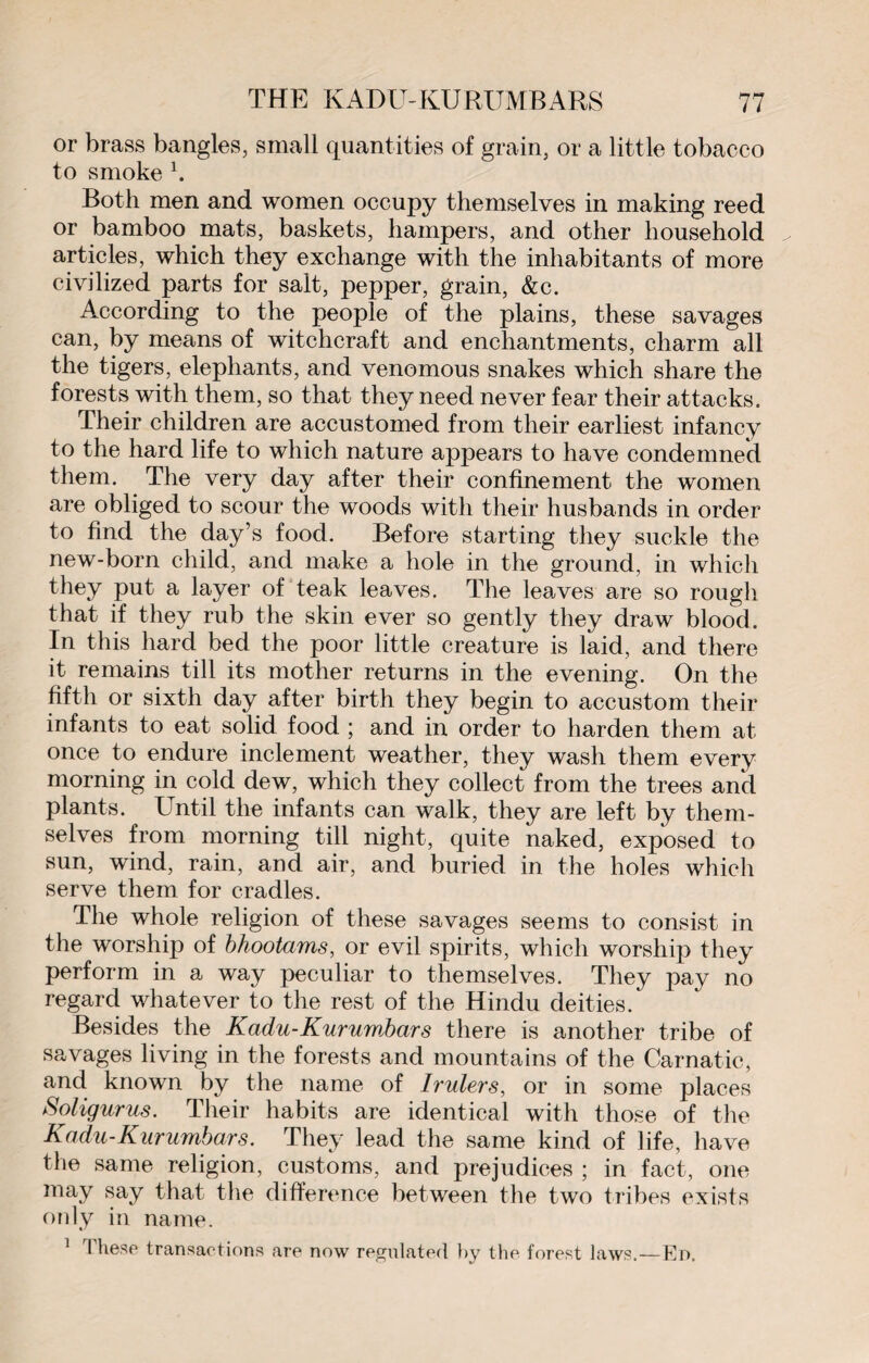 or brass bangles, small quantities of grain, or a little tobaeco to smoke h Both men and women occupy themselves in making reed or bamboo mats, baskets, hampers, and other household articles, which they exchange with the inhabitants of more civilized parts for salt, pepper, grain, &c. According to the people of the plains, these savages can, by means of witchcraft and enchantments, charm all the tigers, elephants, and venomous snakes which share the forests with them, so that they need never fear their attacks. Their children are accustomed from their earliest infancy to the hard life to which nature appears to have condemned them. The very day after their confinement the women are obliged to scour the woods with their husbands in order to find the day’s food. Before starting they suckle the new-born child, and make a hole in the ground, in which they put a layer of teak leaves. The leaves are so rough that if they rub the skin ever so gently they draw blood. In this hard bed the poor little creature is laid, and there it remains till its mother returns in the evening. On the fifth or sixth day after birth they begin to accustom their infants to eat solid food ; and in order to harden them at once to endure inclement weather, they wash them every morning in cold dew, which they collect from the trees and plants. Until the infants can walk, they are left by them¬ selves from morning till night, quite naked, exposed to sun, wind, rain, and air, and buried in the holes which serve them for cradles. The whole religion of these savages seems to consist in the worship of bhootams, or evil spirits, which worship they perform in a way peculiar to themselves. They pay no regard whatever to the rest of the Hindu deities. Besides the Kadu-Kurumbars there is another tribe of savages living in the forests and mountains of the Carnatic, and known by the name of Irulers, or in some places Soligurus. Their habits are identical with those of the Kadu-Kurumbars. They lead the same kind of life, have the same religion, customs, and prejudices ; in fact, one may say that the difference between the two tribes exists only in name. 1 These transactions are now regulated by the forest laws.—En.