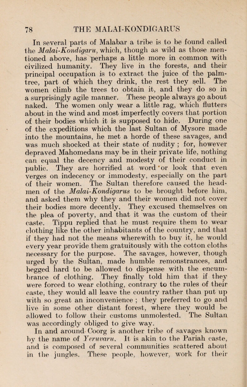 In several parts of Malabar a tribe is to be found called the Malai-Kondigaru, which, though as wild as those men¬ tioned above, has perhaps a little more in common with civilized humanity. They live in the forests, and their principal occupation is to extract the juice of the palm- tree, part of which they drink, the rest they sell. The women climb the trees to obtain it, and they do so in a surprisingly agile manner. These people always go about naked. The women only wear a little rag, which flutters about in the wind and most imperfectly covers that portion of their bodies which it is supposed to hide. During one of the expeditions which the last Sultan of Mysore made into the mountains, he met a horde of these savages, and was much shocked at their state of nudity ; for, however depraved Mahomedans may be in their private life, nothing can equal the decency and modesty of their conduct in public. They are horrified at word*or look that even verges on indecency or immodesty, especially on the part of their women. The Sultan therefore caused the head¬ men of the Malai-Kondigarus to be brought before him, and asked them why they and their women did not cover their bodies more decently. They excused themselves on the plea of poverty, and that it was the custom of their caste. Tippu replied that he must require them to wear clothing like the other inhabitants of the country, and that if they had not the means wherewith to buy it, he would every year provide them gratuitously with the cotton cloths necessary for the purpose. The savages, however, though urged by the Sultan, made humble remonstrances, and begged hard to be allowed to dispense with the encum¬ brance of clothing. They finally told him that if they were forced to wear clothing, contrary to the rules of their caste, they would all leave the country rather than put up with so great an inconvenience ; they preferred to go and live in some other distant forest, where they would be allowed to follow their customs unmolested. The Sultan was accordingly obliged to give way. In and around Coorg is another tribe of savages known by the name of Yeruvaru. It is akin to the Pariah caste, and is composed of several communities scattered about in the jungles. These people, however, work for their