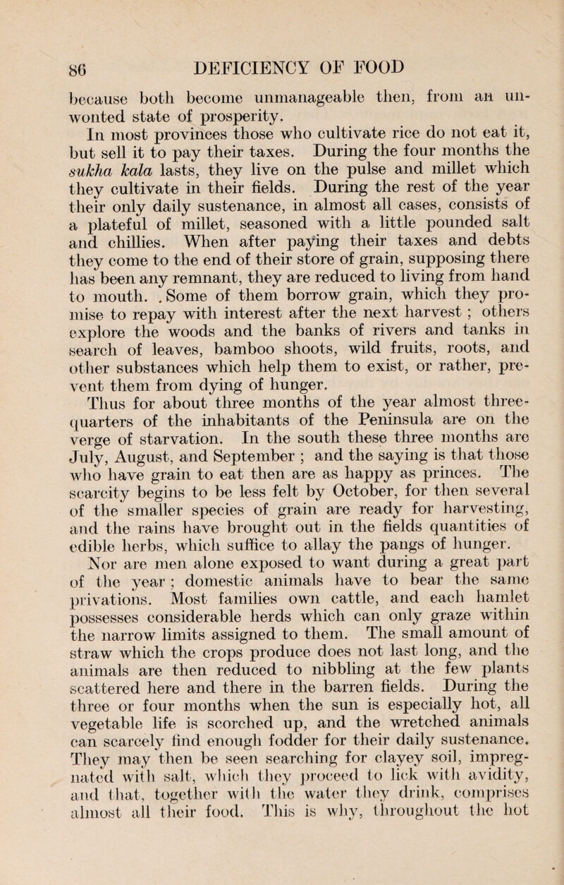 80 DEFICIENCY OF FOOD because both become unmanageable then, from an un¬ wonted state of prosperity. In most provinces those who cultivate rice do not eat it, but sell it to pay their taxes. During the four months the sukha kala lasts, they live on the pulse and millet which they cultivate in their fields. During the rest of the year their only daily sustenance, in almost all cases, consists of a plateful of millet, seasoned with a little pounded salt and chillies. When after paying their taxes and debts they come to the end of their store of grain, supposing there has been any remnant, they are reduced to living from hand to mouth. .Some of them borrow grain, which they pro¬ mise to repay with interest after the next harvest ; others explore the woods and the banks of rivers and tanks in search of leaves, bamboo shoots, wild fruits, roots, and other substances which help them to exist, or rather, pre¬ vent them from dying of hunger. Thus for about three months of the year almost three- quarters of the inhabitants of the Peninsula are on the verge of starvation. In the south these three months are July, August, and September ; and the saying is that those who have grain to eat then are as happy as princes. The scarcity begins to be less felt by October, for then several of the smaller species of grain are ready for harvesting, and the rains have brought out in the fields quantities of edible herbs, which suffice to allay the pangs of hunger. Nor are men alone exposed to want during a great part of the year ; domestic animals have to bear the same privations. Most families own cattle, and each hamlet possesses considerable herds which can only graze within the narrow limits assigned to them. The small amount of straw which the crops produce does not last long, and the animals are then reduced to nibbling at the few plants scattered here and there in the barren fields. During the three or four months when the sun is especially hot, all vegetable life is scorched up, and the wretched animals can scarcely find enough fodder for their daily sustenance. They may then be seen searching for clayey soil, impreg¬ nated with salt, which they proceed to lick with avidity, and that, together with the water they drink, comprises almost all their food. This is why, throughout the hot