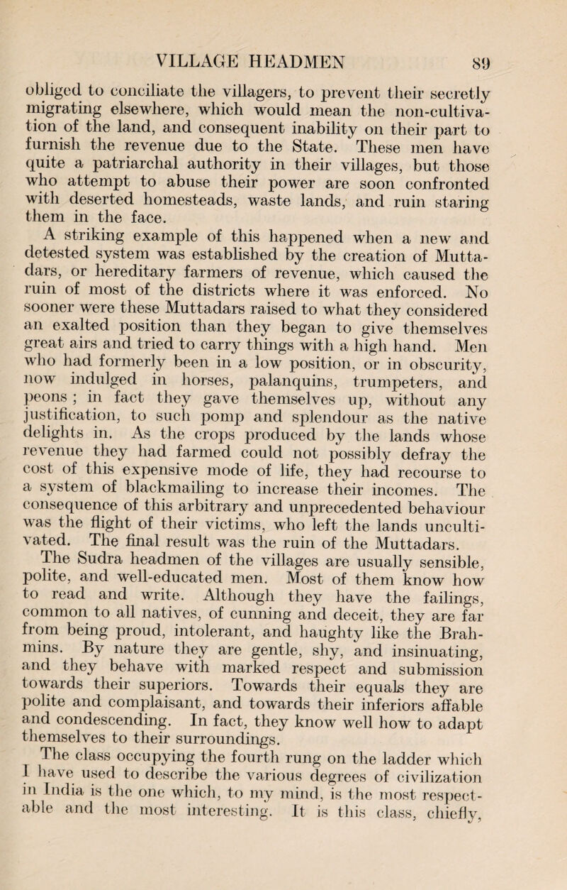 obliged to conciliate the villagers, to prevent tlieir secretly migrating elsewhere, which would mean the non-cultiva¬ tion of the land, and consequent inability on their part to furnish the revenue due to the State. These men have quite a patriarchal authority in their villages, but those who attempt to abuse their power are soon confronted with deserted homesteads, waste lands, and ruin staring them in the face. A striking example of this happened when a new and detested system was established by the creation of Mutta¬ dars, or hereditary farmers of revenue, which caused the ruin of most of the districts where it was enforced. No sooner were these Muttadars raised to what they considered an exalted position than they began to give themselves great airs and tried to carry things with a high hand. Men who had formerly been in a low position, or in obscurity, now indulged in horses, palanquins, trumpeters, and peons ; in fact they gave themselves up, without any justification, to such pomp and splendour as the native delights in. As the crops produced by the lands whose revenue they had farmed could not possibly defray the cost of this expensive mode of life, they had recourse to a system of blackmailing to increase their incomes. The consequence of this arbitrary and unprecedented behaviour was the flight of their victims, who left the lands unculti¬ vated. The final result was the ruin of the Muttadars. The Sudra headmen of the villages are usually sensible, polite, and well-educated men. Most of them know how to read and write. Although they have the failings, common to all natives, of cunning and deceit, they are far from being proud, intolerant, and haughty like the Brah¬ mins. By nature they are gentle, shy, and insinuating, and they behave with marked respect and submission towards their superiors. Towards their equals they are polite and complaisant, and towards their inferiors affable and condescending. In fact, they know well how to adapt themselves to their surroundings. The class occupying the fourth rung on the ladder which 1 have used to describe the various degrees of civilization in India is the one which, to my mind, is the most respect¬ able and the most interesting. It is this class, chiefly,