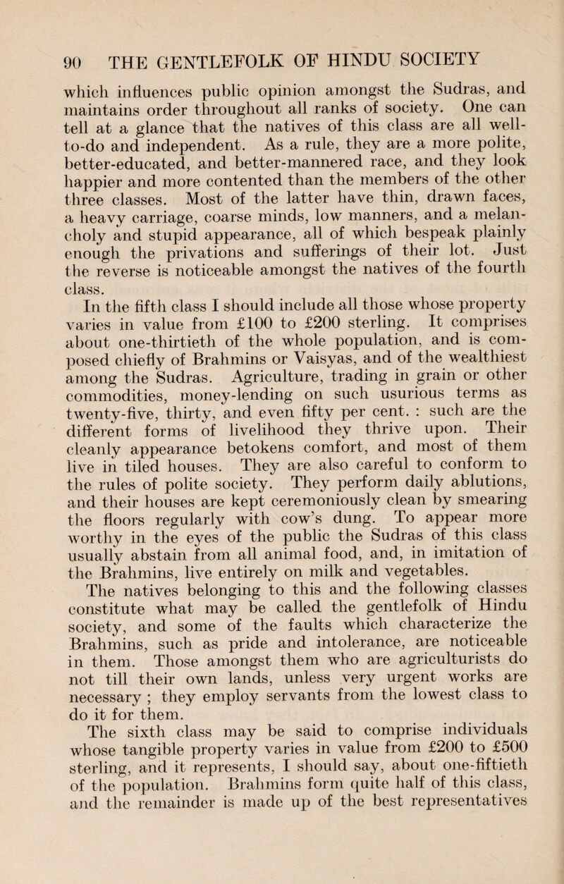 which influences public opinion amongst the Sudras, and maintains order throughout all ranks of society. One can tell at a glance that the natives of this class are all well- to-do and independent. As a rule, they are a more polite, better-educated, and better-mannered race, and they look happier and more contented than the members of the other three classes. Most of the latter have thin, drawn faces, a heavy carriage, coarse minds, low manners, and a melan¬ choly and stupid appearance, all of which bespeak plainly enough the privations and sufferings of their lot. Just the reverse is noticeable amongst the natives of the fourth class. In the fifth class I should include all those whose property varies in value from £100 to £200 sterling. It comprises about one-thirtieth of the whole population, and is com¬ posed chiefly of Brahmins or Vaisyas, and of the wealthiest among the Sudras. Agriculture, trading in grain or other commodities, money-lending on such usurious terms as twenty-five, thirty, and even fifty per cent. : such are the different forms of livelihood they thrive upon. Their cleanly appearance betokens comfort, and most of them live in tiled houses. They are also careful to conform to the rules of polite society. They perform daily ablutions, and their houses are kept ceremoniously clean by smearing the floors regularly with cow’s dung. To appear more worthy in the eyes of the public the Sudras of this class usually abstain from all animal food, and, in imitation of the Brahmins, live entirely on milk and vegetables. The natives belonging to this and the following classes constitute what may be called the gentlefolk of Hindu society, and some of the faults which characterize the Brahmins, such as pride and intolerance, are noticeable in them. Those amongst them who are agriculturists do not till their own lands, unless very urgent works are necessary ; they employ servants from the lowest class to do it for them. The sixth class may be said to comprise individuals whose tangible property varies in value from £200 to £500 sterling, and it represents, I should say, about one-fiftieth of the population. Brahmins form quite half of this class, and the remainder is made up of the best representatives