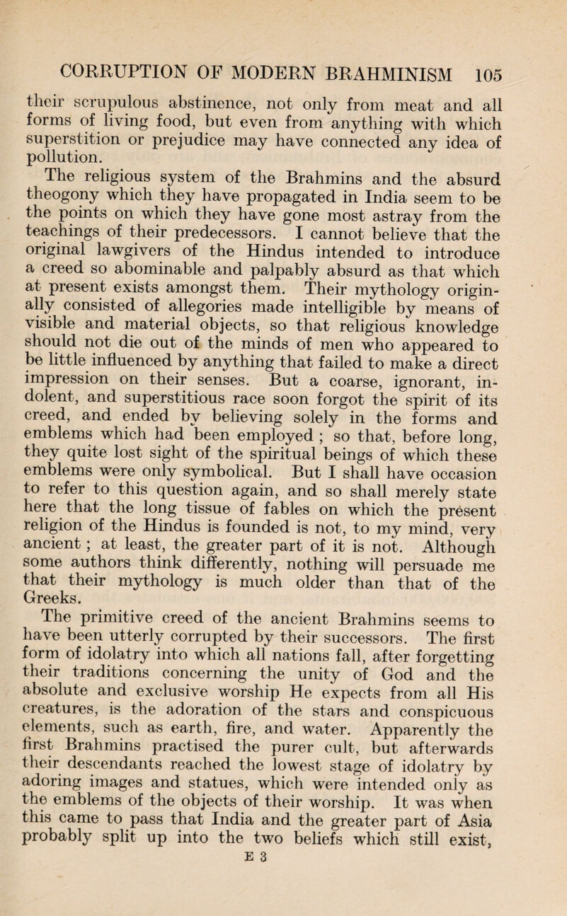their scrupulous abstinence, not only from meat and all forms of living food, but even from anything with which superstition or prejudice may have connected any idea of pollution. The religious system of the Brahmins and the absurd theogony which they have propagated in India seem to be the points on which they have gone most astray from the teachings of their predecessors. I cannot believe that the original lawgivers of the Hindus intended to introduce a creed so abominable and palpably absurd as that which at present exists amongst them. Their mythology origin¬ ally consisted of allegories made intelligible by means of visible and material objects, so that religious knowledge should not die out of the minds of men who appeared to be little influenced by anything that failed to make a direct impression on their senses. But a coarse, ignorant, in¬ dolent, and superstitious race soon forgot the spirit of its creed, and ended by believing solely in the forms and emblems which had been employed ; so that, before long, they quite lost sight of the spiritual beings of which these emblems were only symbolical. But I shall have occasion to refer to this question again, and so shall merely state here that the long tissue of fables on which the present religion of the Hindus is founded is not, to my mind, very ancient ; at least, the greater part of it is not. Although some authors think differently, nothing will persuade me that their mythology is much older than that of the Greeks. The primitive creed of the ancient Brahmins seems to have been utterly corrupted by their successors. The first form of idolatry into which all nations fall, after forgetting their traditions concerning the unity of God and the absolute and exclusive worship He expects from all His creatures, is the adoration of the stars and conspicuous elements, such as earth, fire, and water. Apparently the first Brahmins practised the purer cult, but afterwards their descendants reached the lowest stage of idolatry by adoring images and statues, which were intended only as the emblems of the objects of their worship. It was when this came to pass that India and the greater part of Asia probably split up into the two beliefs which still exist,