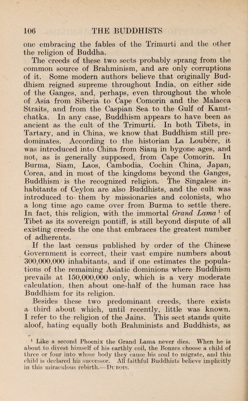 one embracing the fables of the Trimurti and the other the religion of Buddha. The creeds of these two sects probably sprang from the common source of Brahminism, and are only corruptions of it. Some modern authors believe that originally Bud¬ dhism reigned supreme throughout India, on either side of the Ganges, and, perhaps, even throughout the whole of Asia from Siberia to Cape Comorin and the Malacca Straits, and from the Caspian Sea to the Gulf of Kamt¬ chatka. In any case, Buddhism appears to have been as ancient as the cult of the Trimurti. In both Tibets, in Tartary, and in China, we know that Buddhism still pre¬ dominates. According to the historian La Loubère, it was introduced into China from Siam in bygone ages, and not, as is generally supposed, from Cape Comorin. In Burma, Siam, Laos, Cambodia, Cochin China, Japan, Corea, and in most of the kingdoms beyond the Ganges, Buddhism is the recognized religion. The Singalese in¬ habitants of Ceylon are also Buddhists, and the cult was introduced to them by missionaries and colonists, who a long time ago came over from Burma to settle there. In fact, this religion, with the immortal Grand Lama 1 of Tibet as its sovereign pontiff, is still beyond dispute of all existing creeds the one that embraces the greatest number of adherents. If the last census published by order of the Chinese Government is correct, their vast empire numbers about 300,000,000 inhabitants, and if one estimates the popula¬ tions of the remaining Asiatic dominions where Buddhism prevails at 150,000,000 only, which is a very moderate calculation, then about one-half of the human race has Buddhism for its religion. Besides these two predominant creeds, there exists a third about which, until recently, little was known. I refer to the religion of the Jains. This sect stands quite aloof, hating equally both Brahminists and Buddhists, as 1 Like a second Phoenix the Grand Lama never dies. When he is about to divest himself of his earthly coil, the Bonzes choose a child of three or four into whose body they cause his soul to migrate, and this child is declared his successor. All faithful Buddhists believe implicitly in this miraculous rebirth.—Dubois.