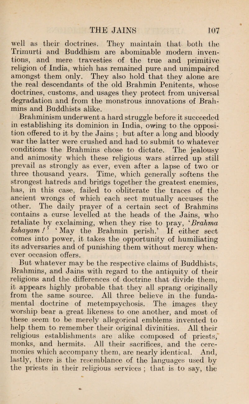 well as their doctrines. They maintain that both the Trimurti and Buddhism are abominable modern inven¬ tions, and mere travesties of the true and primitive religion of India, which has remained pure and unimpaired amongst them only. They also hold that they alone are the real descendants of the old Brahmin Penitents, whose doctrines, customs, and usages they protect from universal degradation and from the monstrous innovations of Brah¬ mins and Buddhists alike. Brahminism underwent a hard struggle before it succeeded in establishing its dominion in India, owing to the opposi¬ tion offered to it by the Jains ; but after a long and bloody war the latter were crushed and had to submit to whatever conditions the Brahmins chose to dictate. The jealousy and animosity which these religious wars stirred up still prevail as strongly as ever, even after a lapse of two or three thousand years. Time, which generally softens the strongest hatreds and brings together the greatest enemies, has, in this case, failed to obliterate the traces of the ancient wrongs of which each sect mutually accuses the other. The daily prayer of a certain sect of Brahmins contains a curse levelled at the heads of the Jains, who retaliate by exclaiming, when they rise to pray, 4Brahma kshayam ! ’ 4 May the Brahmin perish.’ If either sect comes into power, it takes the opportunity of humiliating its adversaries and of punishing them without mercy when¬ ever occasion offers. But whatever may be the respective claims of Buddhists, Brahmins, and Jains with regard to the antiquity of their religions and the differences of doctrine that divide them, it appears highly probable that they all sprang originally from the same source. All three believe in the funda¬ mental doctrine of metempsychosis. The images they worship bear a great likeness to one another, and most of these seem to be merely allegorical emblems invented to help them to remember their original divinities. All their religious establishments are alike composed of priests, monks, and hermits. All their sacrifices, and the cere¬ monies which accompany them, arc nearly identical. And, lastly, there is the resemblance of the languages used by the priests in their religious services ; that is to say, the