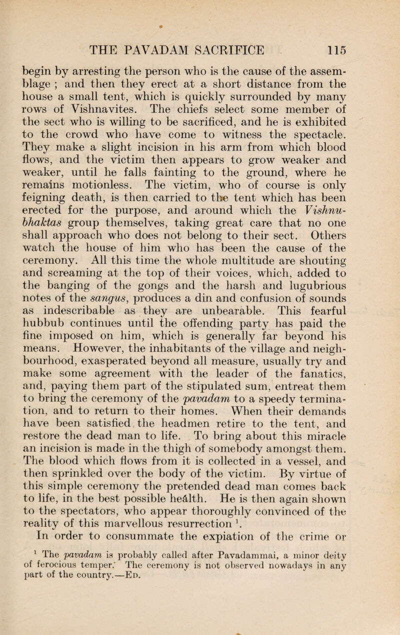 begin by arresting the person who is the cause of the assem¬ blage ; and then they erect at a short distance from the house a small tent, which is quickly surrounded by many rows of Vishnavites. The chiefs select some member of the sect who is willing to be sacrificed, and he is exhibited to the crowd who have come to witness the spectacle. They make a slight incision in his arm from which blood flows, and the victim then appears to grow weaker and weaker, until he falls fainting to the ground, where he remains motionless. The victim, who of course is only feigning death, is then carried to the tent which has been erected for the purpose, and around which the Vishnu- bhalctas group themselves, taking great care that no one shall approach who does not belong to their sect. Others watch the house of him who has been the cause of the ceremony. All this time the whole multitude are shouting and screaming at the top of their voices, which, added to the banging of the gongs and the harsh and lugubrious notes of the sangus, produces a din and confusion of sounds as indescribable as they are unbearable. This fearful hubbub continues until the offending party has paid the fine imposed on him, which is generally far beyond his means. However, the inhabitants of the village and neigh¬ bourhood, exasperated beyond all measure, usually try and make some agreement with the leader of the fanatics, and, paying them part of the stipulated sum, entreat them to bring the ceremony of the pavadam to a speedy termina¬ tion, and to return to their homes. When their demands have been satisfied the headmen retire to the tent, and restore the dead man to life. To bring about this miracle an incision is made in the thigh of somebody amongst them. The blood which flows from it is collected in a vessel, and then sprinkled over the body of the victim. By virtue of this simple ceremony the pretended dead man comes back to life, in the best possible heâltli. He is then again shown to the spectators, who appear thoroughly convinced of the reality of this marvellous resurrection \ In order to consummate the expiation of the crime or 1 The 'pavadam is probably called after Pavadammai, a minor deity of ferocious temper. The ceremony is not observed nowadays in any part of the country.—En.