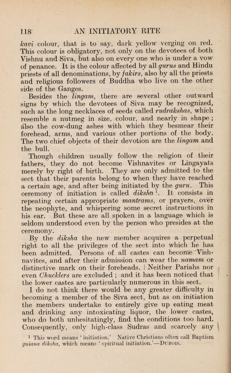 kavi colour, that is to say, dark yellow verging on red. This colour is obligatory, not only on the devotees of both Vishnu and Siva, but also on every one who is under a vow of penance. It is the colour affected by all gurus and Hindu priests of all denominations, by fakirs, also by all the priests and religious followers of Buddha who live on the other side of the Ganges. Besides the lingam, there are several other outward signs by which the devotees of Siva, may be recognized, such as the long necklaces of seeds called rudrakshas, which resemble a nutmeg in size, colour, and nearly in shape ; also the cow-dung ashes with which they besmear their forehead, arms, and various other portions of the body. The two chief objects of their devotion are the lingam and the bull. Though children usually follow the religion of their fathers, they do not become Vishnavites or Lingayats merely by right of birth. They are only admitted to the sect that their parents belong to when they have reached a certain age, and after being initiated by the guru. This ceremony of initiation is called diksha1. It consists in repeating certain appropriate mantrams, or prayers, over the neophyte, and whispering some secret instructions in his ear. But these are all spoken in a language which is seldom understood even by the person who presides at the ceremony. By the diksha the new member acquires a perpetual right to all the privileges of the sect into which he has been admitted. Persons of all castes can become Vish¬ navites, and after their admission can wear the namam or distinctive mark on their foreheads, i Neither Pariahs nor < even Chucklers are excluded ; and it has been noticed that the lower castes are particularly numerous in this sect. I do not think there would be any greater difficulty in becoming a member of the Siva sect, but as on initiation the members undertake to entirely give up eating meat and drinking any intoxicating liquor, the lower castes, who do both unhesitatingly, find the conditions too hard. Consequently, only high-class Sudras and scarcely any 1 1 This word moans ‘ initiation.’ Native Christians often call Baptism gniana diksha, which means ‘ spiritual initiation.’—Dubois.