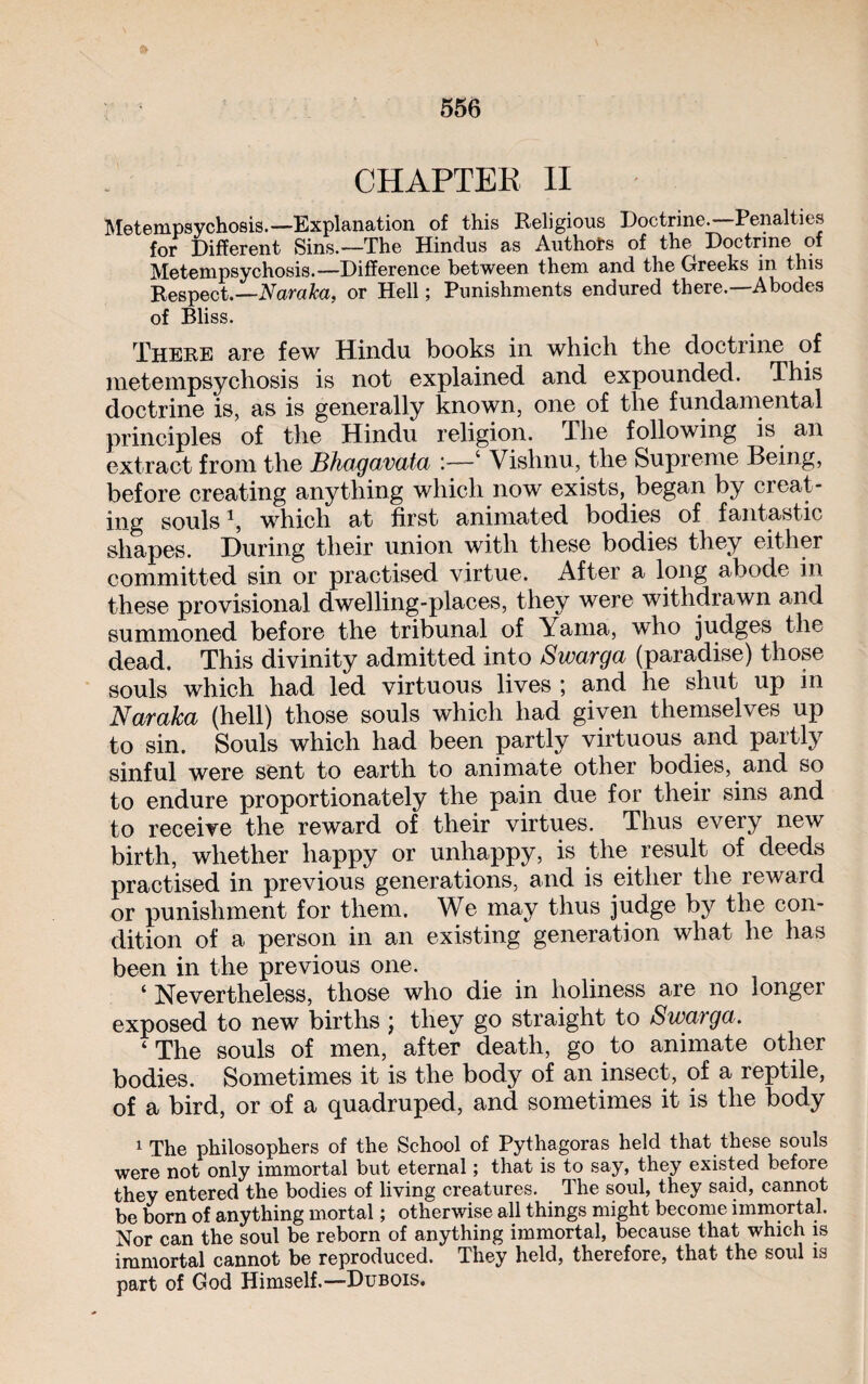 CHAPTER II Metempsychosis.—Explanation of this Religious Doctrine.—Penalties for Different Sins.—The Hindus as Authors of the Doctrine of Metempsychosis.—Difference between them and the Greeks in this Respect.—Naraka, or Hell ; Punishments endured there.—Abodes of Bliss. There are few Hindu books in which the doctrine of metempsychosis is not explained and expounded. This doctrine is, as is generally known, one of the fundamental principles of the Hindu religion. The following is an extract from the Bhagavata :—4 Vishnu, the Supreme Being, before creating anything which now exists, began by creat¬ ing souls h which at first animated bodies of fantastic shapes. During their union with these bodies they either committed sin or practised virtue. After a long abode in these provisional dwelling-places, they were withdrawn and summoned before the tribunal of Yama, who judges the dead. This divinity admitted into Swarga (paradise) those souls which had led virtuous lives ; and he shut up in Naraka (hell) those souls which had given themselves up to sin. Souls which had been partly virtuous and partly sinful were sent to earth to animate other bodies, and so to endure proportionately the pain due for their sins and to receive the reward of their virtues. Thus every new birth, whether happy or unhappy, is the result of deeds practised in previous generations, and is either the reward or punishment for them. We may thus judge by the con¬ dition of a person in an existing generation what he has been in the previous one. ‘ Nevertheless, those who die in holiness are no longer exposed to new births ; they go straight to Swarga. ‘The souls of men, after death, go to animate other bodies. Sometimes it is the body of an insect, of a reptile, of a bird, or of a quadruped, and sometimes it is the body 1 The philosophers of the School of Pythagoras held that these souls were not only immortal but eternal ; that is to say, they existed before they entered the bodies of living creatures. The soul, they said, cannot be born of anything mortal ; otherwise all things might become immortal. Nor can the soul be reborn of anything immortal, because that which is immortal cannot be reproduced. They held, therefore, that the soul is part of God Himself.—Dubois.