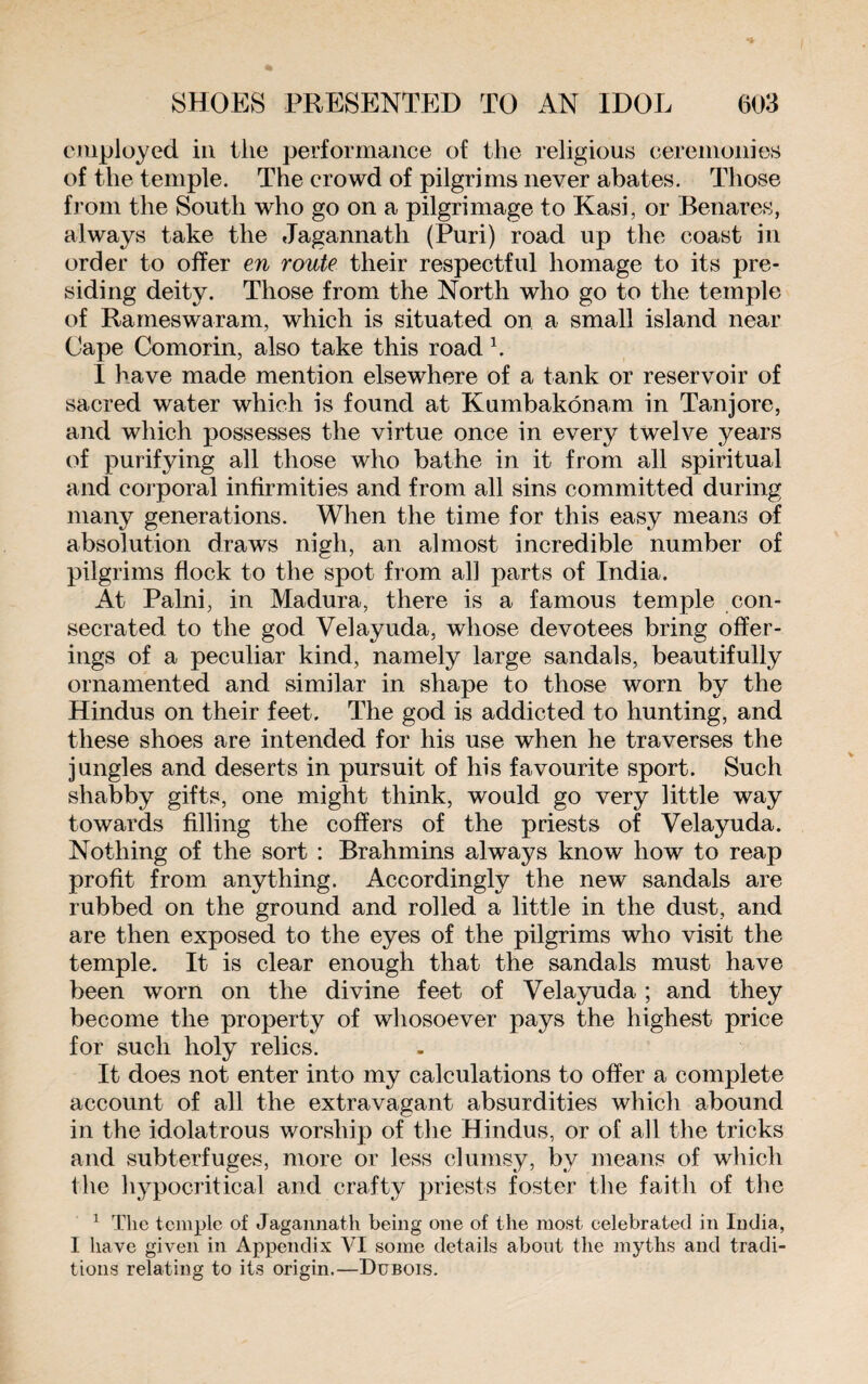 employed in the performance of the religious ceremonies of the temple. The crowd of pilgrims never abates. Those from the South who go on a pilgrimage to Kasi, or Benares, always take the Jagannath (Puri) road up the coast in order to offer en route their respectful homage to its pre¬ siding deity. Those from the North who go to the temple of Rameswaram, which is situated on a small island near Cape Comorin, also take this road 1. I have made mention elsewhere of a tank or reservoir of sacred water which is found at Kumbakonam in Tanjore, and which possesses the virtue once in every twelve years of purifying all those who bathe in it from all spiritual and corporal infirmities and from all sins committed during many generations. When the time for this easy means of absolution draws nigh, an almost incredible number of pilgrims flock to the spot from all parts of India. At Palni, in Madura, there is a famous temple con¬ secrated to the god Velayuda, whose devotees bring offer¬ ings of a peculiar kind, namely large sandals, beautifully ornamented and similar in shape to those worn by the Hindus on their feet. The god is addicted to hunting, and these shoes are intended for his use when he traverses the jungles and deserts in pursuit of his favourite sport. Such shabby gifts, one might think, would go very little way towards filling the coffers of the priests of Velayuda. Nothing of the sort : Brahmins always know how to reap profit from anything. Accordingly the new sandals are rubbed on the ground and rolled a little in the dust, and are then exposed to the eyes of the pilgrims who visit the temple. It is clear enough that the sandals must have been worn on the divine feet of Velayuda ; and they become the property of whosoever pays the highest price for such holy relics. It does not enter into my calculations to offer a complete account of all the extravagant absurdities which abound in the idolatrous worship of the Hindus, or of all the tricks and subterfuges, more or less clumsy, by means of which the hypocritical and crafty priests foster the faith of the 1 The temple of Jagannath being one of the most celebrated in India, I have given in Appendix VI some details about the myths and tradi¬ tions relating to its origin.—Dubois.