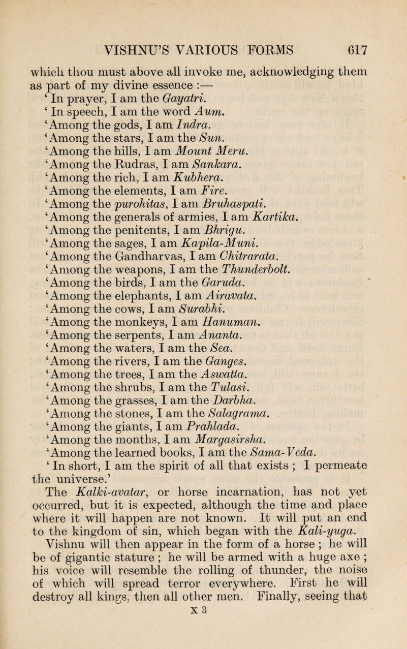 which thou must above all invoke me, acknowledging them as part of my divine essence :— 4 In prayer, I am the Gayatri. 4 In speech, I am the word Aum. 4 Among the gods, I am Indra. 4 Among the stars, I am the Sun. 4 Among the hills, I am Mount Meru. 4 Among the Rudras, I am Sankara. 4 Among the rich, I am Kubhera. 4 Among the elements, I am Fire. 4 Among the purohitas, I am Bruhaspati. 4 Among the generals of armies, I am Kartika. ‘Among the penitents, I am Bhrigu. 4 Among the sages, I am Kapila-Muni. ‘Among the Gandharvas, I am Chitrarata. 4 Among the weapons, I am the Thunderbolt. 4 Among the birds, I am the Garuda. ‘Among the elephants, I am Airavata. ‘Among the cows, I am Surabhi. ‘Among the monkeys, I am Hanuman. ‘Among the serpents, I am Ananta. 4 Among the waters, I am the Sea. 4 Among the rivers, I am the Ganges. 4 Among the trees, I am the Aswatta. 4 Among the shrubs, I am the Tulasi. 4 Among the grasses, I am the Darbha. 4 Among the stones, I am the Salagrama. 4 Among the giants, I am Prahlada. ‘Among the months, I am Margasirsha. 4 Among the learned books, I am the Sama- Veda. 4 In short, I am the spirit of all that exists ; I permeate the universe.’ The Kalki-avatar, or horse incarnation, has not yet occurred, but it is expected, although the time and place where it will happen are not known. It will put an end to the kingdom of sin, which began with the Kali-yuga. Vishnu will then appear in the form of a horse ; he will be of gigantic stature ; he will be armed with a huge axe ; his voice will resemble the rolling of thunder, the noise of which will spread terror everywhere. First he will destroy all kings, then all other men. Finally, seeing that