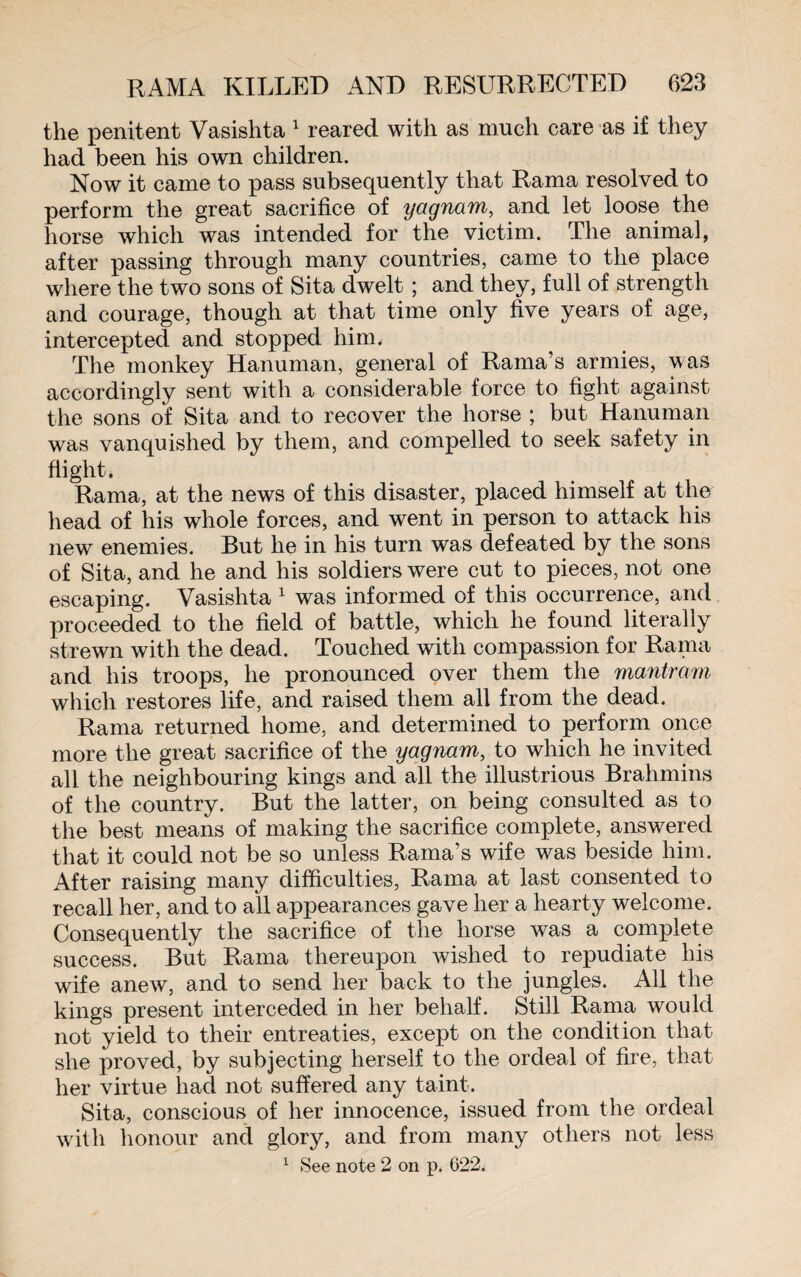 the penitent Vasishta 1 reared with as much care as if they had been his own children. Now it came to pass subsequently that Rama resolved to perform the great sacrifice of yagnam, and let loose the horse which was intended for the victim. The animal, after passing through many countries, came to the place where the two sons of Sita dwelt ; and they, full of strength and courage, though at that time only five years of age, intercepted and stopped him. The monkey Hanuman, general of Rama’s armies, was accordingly sent with a considerable force to fight against the sons of Sita and to recover the horse ; but Hanuman was vanquished by them, and compelled to seek safety in flight. Rama, at the news of this disaster, placed himself at the head of his whole forces, and went in person to attack his new enemies. But he in his turn was defeated by the sons of Sita, and he and his soldiers were cut to pieces, not one escaping. Vasishta 1 was informed of this occurrence, and proceeded to the field of battle, which he found literally strewn with the dead. Touched with compassion for Rama and his troops, he pronounced over them the mantram which restores life, and raised them all from the dead. Rama returned home, and determined to perform once more the great sacrifice of the yagnam, to which he invited all the neighbouring kings and all the illustrious Brahmins of the country. But the latter, on being consulted as to the best means of making the sacrifice complete, answered that it could not be so unless Rama’s wife was beside him. After raising many difficulties, Rama at last consented to recall her, and to all appearances gave her a hearty welcome. Consequently the sacrifice of the horse was a complete success. But Rama thereupon wished to repudiate his wife anew, and to send her back to the jungles. All the kings present interceded in her behalf. Still Rama would not yield to their entreaties, except on the condition that she proved, by subjecting herself to the ordeal of fire, that her virtue had not suffered any taint. Sita, conscious of her innocence, issued from the ordeal with honour and glory, and from many others not less 1 See note 2 on p. 622.