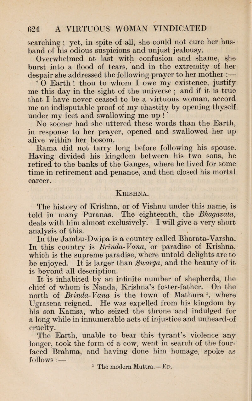 searching ; yet, in spite of all, she could not cure her hus¬ band of his odious suspicions and unjust jealousy. Overwhelmed at last with confusion and shame, she burst into a flood of tears, and in the extremity of her despair she addressed the following prayer to her mother :— ‘ 0 Earth ! thou to whom I owe my existence, justify me this day in the sight of the universe ; and if it is true that I have never ceased to be a virtuous woman, accord me an indisputable proof of my chastity by opening thyself under my feet and swallowing me up ! 5 No sooner had she uttered these words than the Earth, in response to her prayer, opened and swallowed her up alive within her bosom. Rama did not tarry long before following his spouse. Having divided his kingdom between his two sons, he retired to the banks of the Ganges, where he lived for some time in retirement and penance, and then closed his mortal career. Krishna. The history of Krishna, or of Vishnu under this name, is told in many Puranas. The eighteenth, the Bhagavata, deals with him almost exclusively. I will give a very short analysis of this. In the Jambu-Dwipa is a country called Bharata-Varsha. In this country is Brinda-Vana, or paradise of Krishna, which is the supreme paradise, where untold delights are to be enjoyed. It is larger than Swarga, and the beauty of it is beyond all description. It is inhabited by an infinite number of shepherds, the chief of whom is Nanda, Krishna’s foster-father. On the north of Brinda-Vana is the town of Mathura1, where Ugrasena reigned. He was expelled from his kingdom by his son Kamsa, who seized the throne and indulged for a long while in innumerable acts of injustice and unheard-of cruelty. The Earth, unable to bear this tyrant’s violence any longer, took the form of a cow, went in search of the four¬ faced Brahma, and having done him homage, spoke as follows :— 1 The modern Muttra.—Ed.