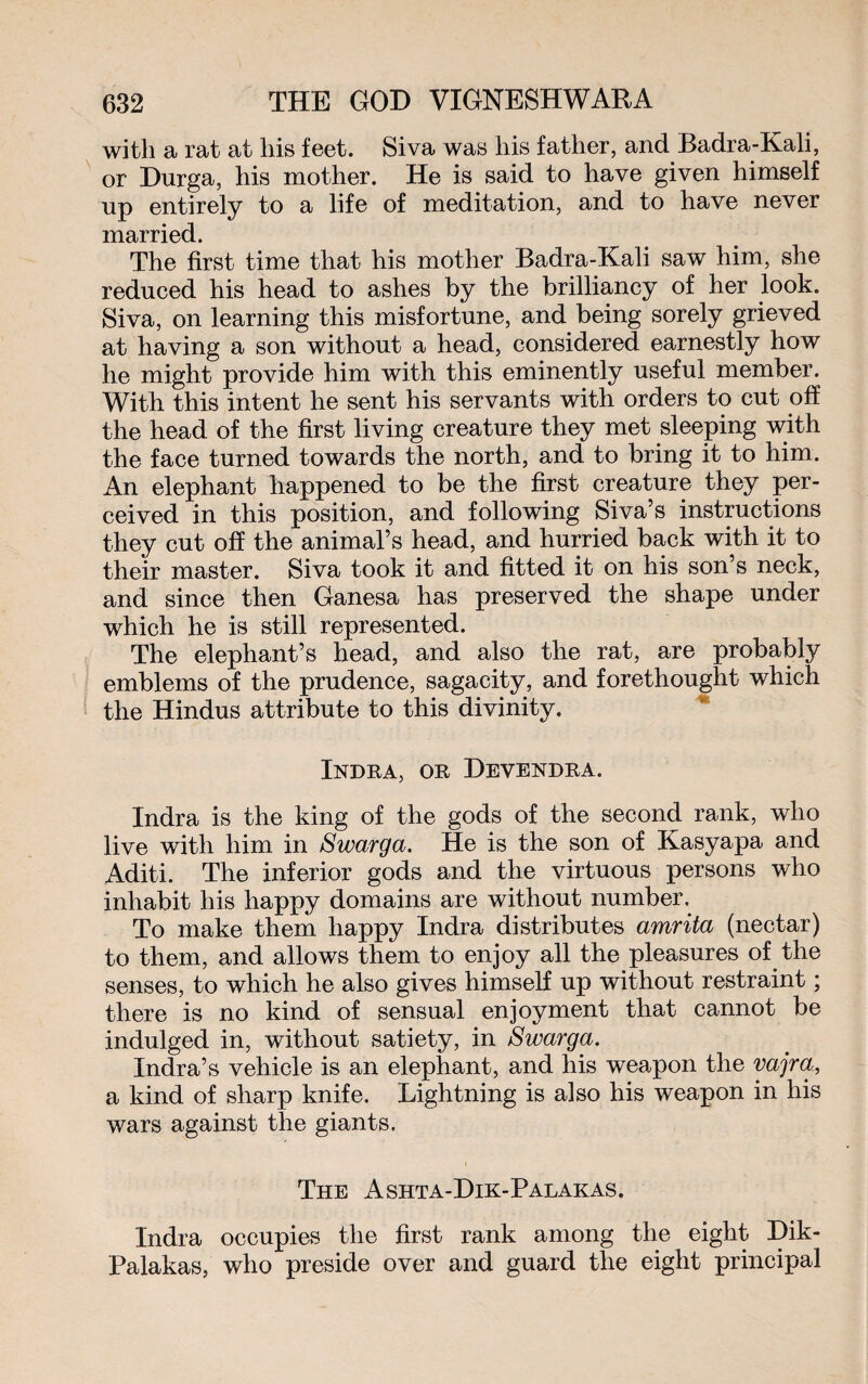 with a rat at his feet. Siva was his father, and Badra-Kali, or Durga, his mother. He is said to have given himself up entirely to a life of meditation, and to have never married. The first time that his mother Badra-Kali saw him, she reduced his head to ashes by the brilliancy of her look. Siva, on learning this misfortune, and being sorely grieved at having a son without a head, considered earnestly how he might provide him with this eminently useful member. With this intent he sent his servants with orders to cut off the head of the first living creature they met sleeping with the face turned towards the north, and to bring it to him. An elephant happened to be the first creature they per¬ ceived in this position, and following Siva’s instructions they cut off the animal’s head, and hurried back with it to their master. Siva took it and fitted it on his son’s neck, and since then Ganesa has preserved the shape under which he is still represented. The elephant’s head, and also the rat, are probably emblems of the prudence, sagacity, and forethought which the Hindus attribute to this divinity. Indra, or Devendra. Indra is the king of the gods of the second rank, who live with him in Swarga. He is the son of Kasyapa and Aditi. The inferior gods and the virtuous persons who inhabit his happy domains are without number. To make them happy Indra distributes amrita (nectar) to them, and allows them to enjoy all the pleasures of the senses, to which he also gives himself up without restraint ; there is no kind of sensual enjoyment that cannot be indulged in, without satiety, in Swarga. Indra’s vehicle is an elephant, and his weapon the vajra, a kind of sharp knife. Lightning is also his weapon in his wars against the giants. The Ashta-Dik-Palakas. Indra occupies the first rank among the eight Dik- Palakas, who preside over and guard the eight principal