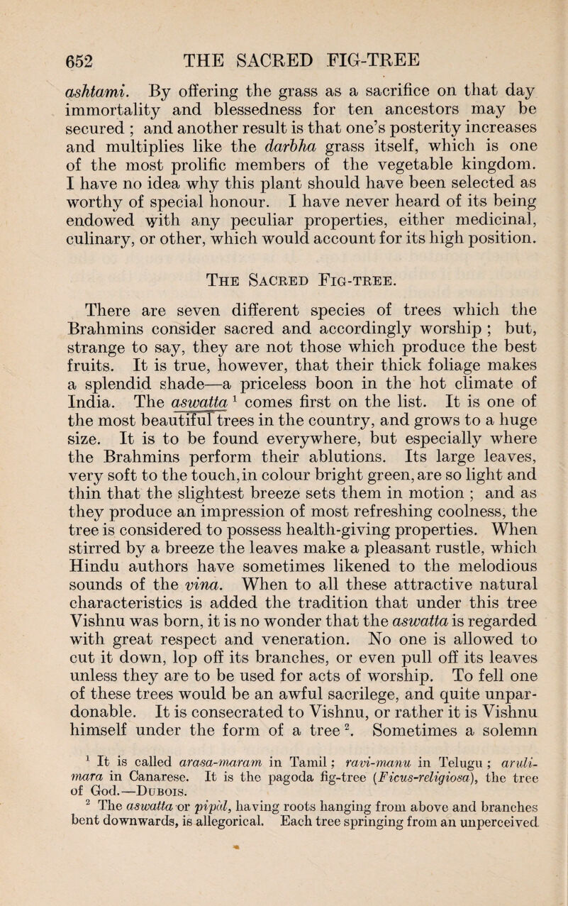 ashtami. By offering the grass as a sacrifice on that day immortality and blessedness for ten ancestors may be secured ; and another result is that one’s posterity increases and multiplies like the darbha grass itself, which is one of the most prolific members of the vegetable kingdom. I have no idea why this plant should have been selected as worthy of special honour. I have never heard of its being endowed \5dth any peculiar properties, either medicinal, culinary, or other, which would account for its high position. The Sacred Fig-tree. There are seven different species of trees which the Brahmins consider sacred and accordingly worship ; but, strange to say, they are not those which produce the best fruits. It is true, however, that their thick foliage makes a splendid shade—a priceless boon in the hot climate of India. The aswatta 1 comes first on the list. It is one of the most beautiful trees in the country, and grows to a huge size. It is to be found everywhere, but especially where the Brahmins perform their ablutions. Its large leaves, very soft to the touch, in colour bright green, are so light and thin that the slightest breeze sets them in motion ; and as they produce an impression of most refreshing coolness, the tree is considered to possess health-giving properties. When stirred by a breeze the leaves make a pleasant rustle, which Hindu authors have sometimes likened to the melodious sounds of the vina. When to all these attractive natural characteristics is added the tradition that under this tree Vishnu was born, it is no wonder that the aswatta is regarded with great respect and veneration. No one is allowed to cut it down, lop off its branches, or even pull off its leaves unless they are to be used for acts of worship. To fell one of these trees would be an awful sacrilege, and quite unpar¬ donable. It is consecrated to Vishnu, or rather it is Vishnu himself under the form of a tree 2. Sometimes a solemn 1 It is called arasa-maram in Tamil ; ravi-manu in Telugu ; andi- mara in Canarese. It is the pagoda fig-tree (Ficus-religiosa), the tree of God.—Dubois. 2 The aswatta or piped, having roots hanging from above and branches bent downwards, is allegorical. Each tree springing from an unperceived