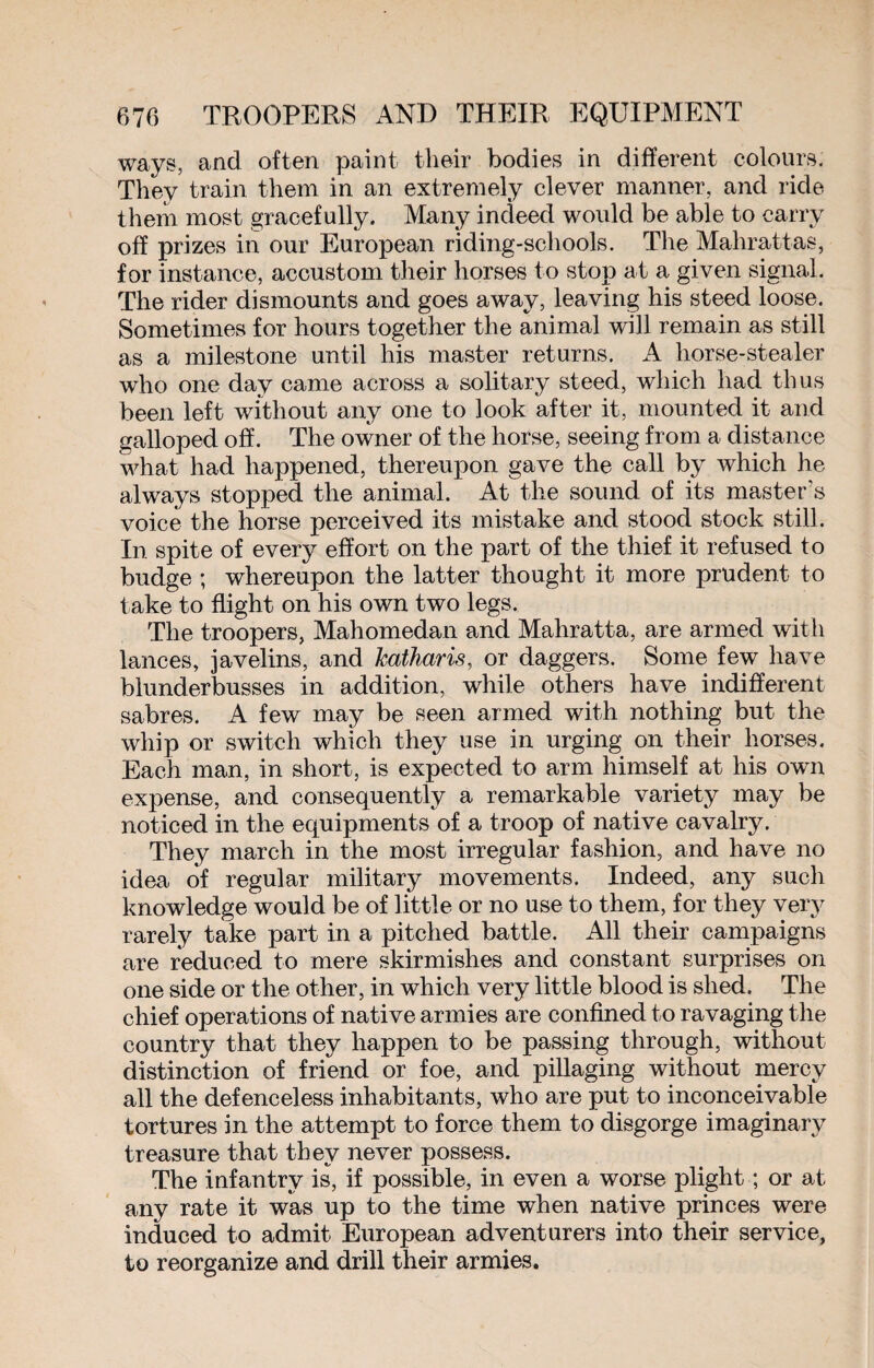 ways, and often paint their bodies in different colours. They train them in an extremely clever manner, and ride them most gracefully. Many indeed would be able to carry off prizes in our European riding-schools. The Mahrattas, for instance, accustom their horses to stop at a given signal. The rider dismounts and goes away, leaving his steed loose. Sometimes for hours together the animal will remain as still as a milestone until his master returns. A horse-stealer who one day came across a solitary steed, which had thus been left without any one to look after it, mounted it and galloped off. The owner of the horse, seeing from a distance what had happened, thereupon gave the call by which he always stopped the animal. At the sound of its master's voice the horse perceived its mistake and stood stock still. In spite of every effort on the part of the thief it refused to budge ; whereupon the latter thought it more prudent to take to flight on his own two legs. The troopers, Mahomedan and Mahratta, are armed with lances, javelins, and katharis, or daggers. Some few have blunderbusses in addition, while others have indifferent sabres. A few may be seen armed with nothing but the whip or switch which they use in urging on their horses. Each man, in short, is expected to arm himself at his own expense, and consequently a remarkable variety may be noticed in the equipments of a troop of native cavalry. They march in the most irregular fashion, and have no idea of regular military movements. Indeed, any such knowledge would be of little or no use to them, for they very rarely take part in a pitched battle. All their campaigns are reduced to mere skirmishes and constant surprises on one side or the other, in which very little blood is shed. The chief operations of native armies are confined to ravaging the country that they happen to be passing through, without distinction of friend or foe, and pillaging without mercy all the defenceless inhabitants, who are put to inconceivable tortures in the attempt to force them to disgorge imaginary treasure that they never possess. The infantry is, if possible, in even a worse plight ; or at any rate it was up to the time when native princes were induced to admit European adventurers into their service, to reorganize and drill their armies.