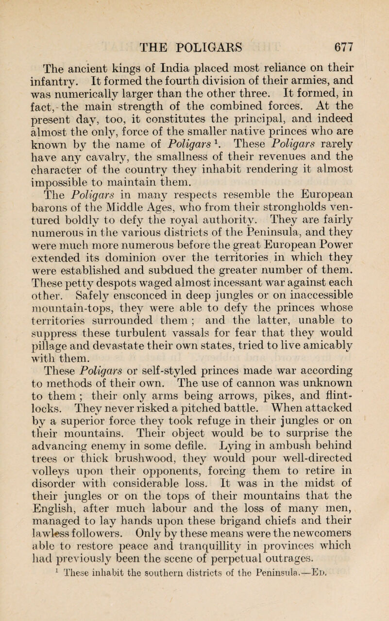 The ancient kings of India placed most reliance on their infantry. It formed the fourth division of their armies, and was numerically larger than the other three. It formed, in fact, the main strength of the combined forces. At the present day, too, it constitutes the principal, and indeed almost the only, force of the smaller native princes who are known by the name of Poligars 1. These Poligars rarely have any cavalry, the smallness of their revenues and the character of the country they inhabit rendering it almost impossible to maintain them. The Poligars in many respects resemble the European barons of the Middle Ages, who from their strongholds ven¬ tured boldly to defy the royal authority. They are fairly numerous in the various districts of the Peninsula, and they were much more numerous before the great European Power extended its dominion over the territories in which they were established and subdued the greater number of them. These petty despots waged almost incessant war against each other. Safely ensconced in deep jungles or on inaccessible mountain-tops, they were able to defy the princes whose territories surrounded them ; and the latter, unable to suppress these turbulent vassals for fear that they would pillage and devastate their own states, tried to live amicably with them. These Poligars or self-styled princes made war according to methods of their own. The use of cannon was unknown to them ; their only arms being arrows, pikes, and flint¬ locks. They never risked a pitched battle. When attacked by a superior force they took refuge in their jungles or on their mountains. Their object would be to surprise the advancing enemy in some defile. Lying in ambush behind trees or thick brushwood, they would pour well-directed volleys upon their opponents, forcing them to retire in disorder with considerable loss. It was in the midst of their jungles or on the tops of their mountains that the English, after much labour and the loss of many men, managed to lay hands upon these brigand chiefs and their lawless followers. Only by these means were the newcomers able to restore peace and tranquillity in provinces which had previously been the scene of perpetual outrages. 1 These inhabit the southern districts of the Peninsula.—Ed.