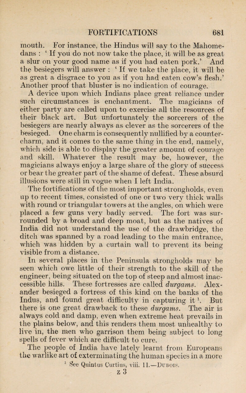 mouth. For instance, the Hindus will say to the Mahome- dans : 4 If you do not now take the place, it will be as great a slur on your good name as if you had eaten pork.’ And the besiegers will answer : 4 If we take the place, it will be as great a disgrace to you as if you had eaten cow’s flesh.’ Another proof that bluster is no indication of courage. A device upon which Indians place great reliance under such circumstances is enchantment. The magicians of either party are called upon to exercise all the resources of their black art. But unfortunately the sorcerers of the besiegers are nearly always as clever as the sorcerers of the besieged. One charm is consequently nullified by a counter- charm, and it comes to the same thing in the end, namely, which side is able to display the greater amount of courage and skill. Whatever the result may be, however, the magicians always enjoy a large share of the glory of success or bear the greater part of the shame of defeat. These absurd illusions were still in vogue when I left India. The fortifications of the most important strongholds, even up to recent times, consisted of one or two very thick walls with round or triangular towers at the angles, on which were placed a few guns very badly served. The fort was sur¬ rounded by a broad and deep moat, but as the natives of India did not understand the use of the drawbridge, the ditch was spanned by a road leading to the main entrance, which was hidden by a curtain wall to prevent its being visible from a distance. In several places in the Peninsula strongholds may be seen which owe little of their strength to the skill of the engineer, being situated on the top of steep and almost inac¬ cessible hills. These fortresses are called durgams. Alex¬ ander besieged a fortress of this kind on the banks of the Indus, and found great difficulty in capturing it1. But there is one great drawback to these durgams. The air is always cold and damp, even when extreme heat prevails in the plains below, and this renders them most unhealthy to live in, the men who garrison them being subject to long spells of fever which are difficult to cure. The people of India have lately learnt from Europeans the warlike art of exterminating the human species in a more 1 See Quintus Curtius, yiii. 11.—Dubois. z 3