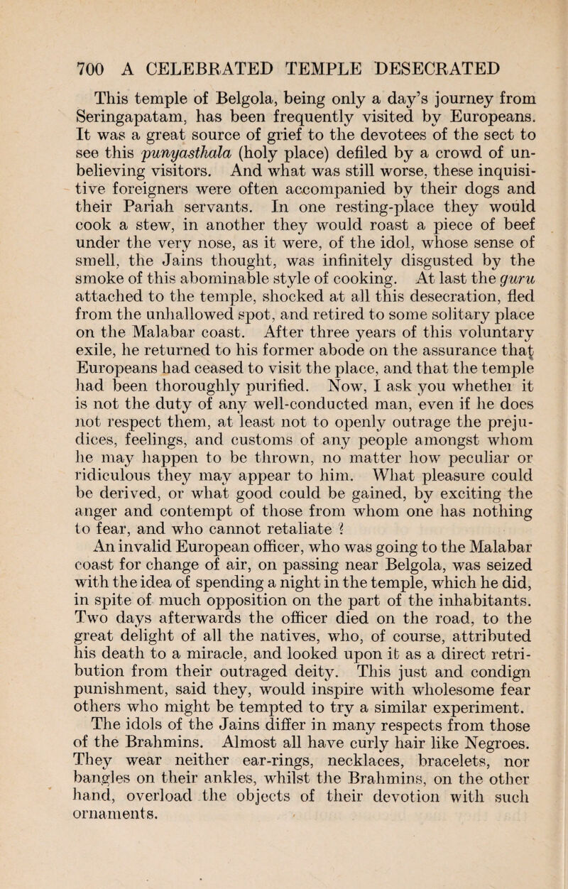 This temple of Belgola, being only a day’s journey from Seringapatam, has been frequently visited by Europeans. It was a great source of grief to the devotees of the sect to see this punyastkala (holy place) defiled by a crowd of un¬ believing visitors. And what was still worse, these inquisi¬ tive foreigners were often accompanied by their dogs and their Pariah servants. In one resting-place they would cook a stew, in another they would roast a piece of beef under the very nose, as it were, of the idol, whose sense of smell, the Jains thought, was infinitely disgusted by the smoke of this abominable style of cooking. At last the guru attached to the temple, shocked at all this desecration, fled from the unhallowed spot, and retired to some solitary place on the Malabar coast. After three years of this voluntary exile, he returned to his former abode on the assurance tha£ Europeans had ceased to visit the place, and that the temple had been thoroughly purified. Now, I ask you whethei it is not the duty of any well-conducted man, even if he does not respect them, at least not to openly outrage the preju¬ dices, feelings, and customs of any people amongst whom he may happen to be thrown, no matter how peculiar or ridiculous they may appear to him. What pleasure could be derived, or what good could be gained, by exciting the anger and contempt of those from whom one has nothing to fear, and who cannot retaliate ? An invalid European officer, who was going to the Malabar coast for change of air, on passing near Belgola, was seized with the idea of spending a night in the temple, which he did, in spite of much opposition on the part of the inhabitants. Two days afterwards the officer died on the road, to the great delight of all the natives, who, of course, attributed his death to a miracle, and looked upon it as a direct retri¬ bution from their outraged deity. This just and condign punishment, said they, would inspire with wholesome fear others who might be tempted to try a similar experiment. The idols of the Jains differ in many respects from those of the Brahmins. Almost all have curly hair like Negroes. They wear neither ear-rings, necklaces, bracelets, nor bangles on their ankles, whilst the Brahmins, on the other hand, overload the objects of their devotion with such ornaments.