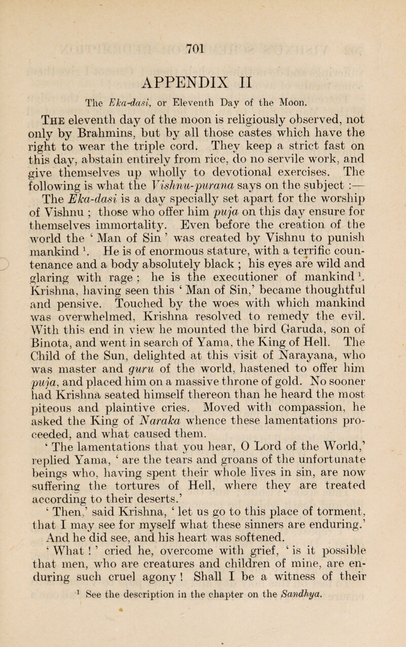 APPENDIX II The Eka-dasi, or Eleventh Day of the Moon. The eleventh day of the moon is religiously observed, not only by Brahmins, but by all those castes which have the right to wear the triple cord. They keep a strict fast on this day, abstain entirely from rice, do no servile work, and give themselves up wholly to devotional exercises. The following is what the Vishnu-pur ana says on the subject :— The Eka-dasi is a day specially set apart for the worship of Vishnu ; those who offer him puja on this day ensure for themselves immortality. Even before the creation of the world the 4 Man of Sin 5 was created by Vishnu to punish mankind b He is of enormous stature, with a terrific coun¬ tenance and a body absolutely black ; his eyes are wild and glaring with rage ; he is the executioner of mankind b Krishna, having seen this 4 Man of Sin,’ became thoughtful and pensive. Touched by the woes with which mankind was overwhelmed, Krishna resolved to remedy the evil. With this end in view lie mounted the bird Garuda, son of Binota, and went in search of Yama, the King of Hell. The Child of the Sun, delighted at this visit of Narayana, who was master and guru of the world, hastened to offer him puja, and placed him on a massive throne of gold. No sooner had Krishna seated himself thereon than he heard the most piteous and plaintive cries. Moved with compassion, he asked the King of Naraka whence these lamentations pro¬ ceeded, and what caused them. ‘ The lamentations that you hear, 0 Lord of the World,’ replied Yama, 4 are the tears and groans of the unfortunate beings who, having spent their whole lives in sin, are now suffering the tortures of Hell, where they are treated according to their deserts.’ 4 Then,’ said Krishna, 4 let us go to this place of torment, that I may see for myself what these sinners are enduring.’ And he did see, and his heart was softened. 4 What ! ’ cried he, overcome with grief, 4 is it possible that men, who are creatures and children of mine, are en¬ during such cruel agony ! Shall I be a witness of their l