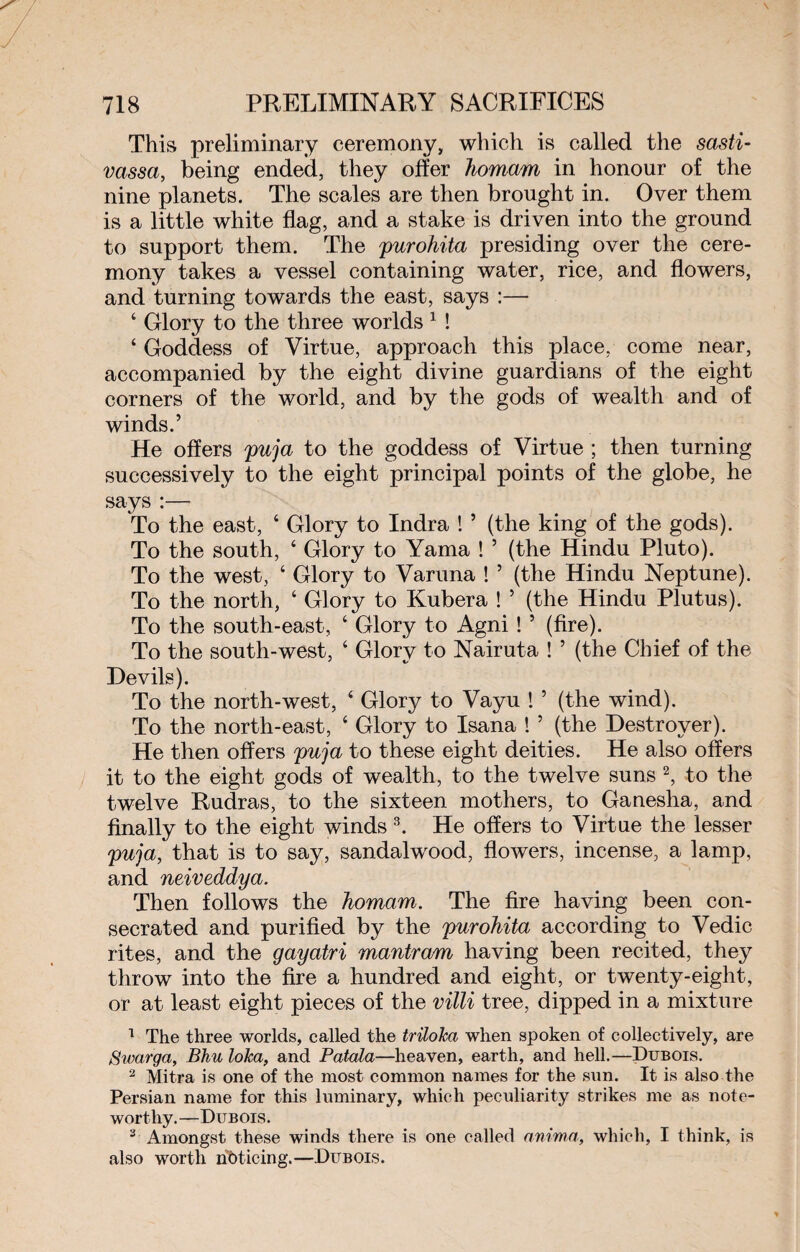 This preliminary ceremony, which is called the sasti- vassa, being ended, they offer Jiomam in honour of the nine planets. The scales are then brought in. Over them is a little white flag, and a stake is driven into the ground to support them. The purohita presiding over the cere¬ mony takes a vessel containing water, rice, and flowers, and turning towards the east, says :— 6 Glory to the three worlds 1 ! ‘ Goddess of Virtue, approach this place, come near, accompanied by the eight divine guardians of the eight corners of the world, and by the gods of wealth and of winds.’ He offers puja to the goddess of Virtue ; then turning successively to the eight principal points of the globe, he says :— To the east, ‘ Glory to Indra ! ’ (the king of the gods). To the south, 4 Glory to Yama ! ’ (the Hindu Pluto). To the west, 4 Glory to Varuna ! ’ (the Hindu Neptune). To the north, 6 Glory to Kubera ! ’ (the Hindu Plutus). To the south-east, 4 Glory to Agni ! ’ (fire). To the south-west, 4 Glory to Nairuta ! ’ (the Chief of the Devils). To the north-west, 4 Glory to Vayu ! ’ (the wind). To the north-east, 4 Glory to Isana ! 5 (the Destroyer). He then offers puja to these eight deities. He also offers it to the eight gods of wealth, to the twelve suns 2, to the twelve Rudras, to the sixteen mothers, to Ganesha, and finally to the eight winds 3. He offers to Virtue the lesser puja, that is to say, sandalwood, flowers, incense, a lamp, and neiveddya. Then follows the homam. The fire having been con¬ secrated and purified by the purohita according to Vedic rites, and the gayatri mantram having been recited, they throw into the fire a hundred and eight, or twenty-eight, or at least eight pieces of the villi tree, dipped in a mixture 1 The three worlds, called the triloka when spoken of collectively, are Swarga, Bhu lolca, and Batata—heaven, earth, and hell.—Dubois. 2 Mitra is one of the most common names for the sun. It is also the Persian name for this luminary, which peculiarity strikes me as note¬ worthy.—Dubois. 3 Amongst these winds there is one called anima, which, I think, is also worth noticing.—Dubois.
