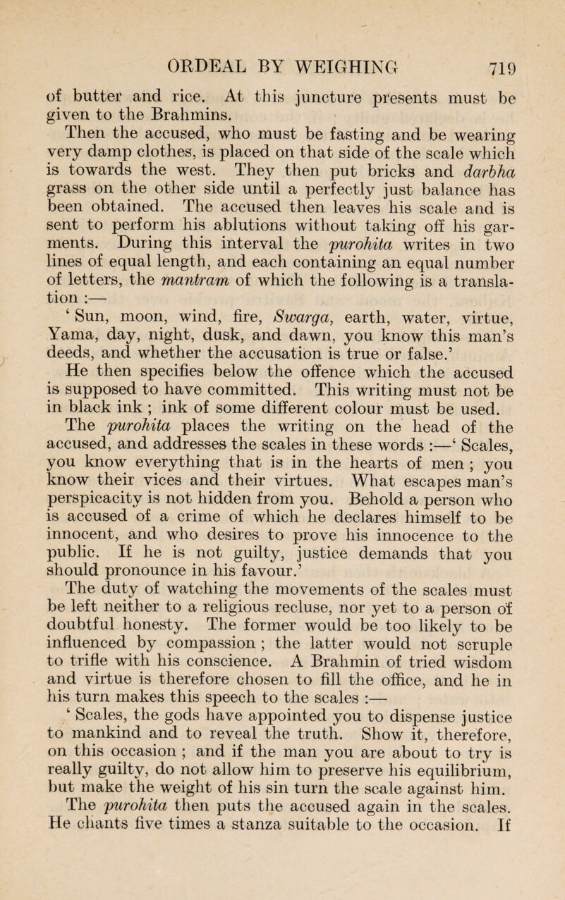 of butter and rice. At this juncture presents must be given to the Brahmins. Then the accused, who must be fasting and be wearing very damp clothes, is placed on that side of the scale which is towards the west. They then put bricks and darbha grass on the other side until a perfectly just balance has been obtained. The accused then leaves his scale and is sent to perform his ablutions without taking off his gar¬ ments. During this interval the purohita writes in two lines of equal length, and eacli containing an equal number of letters, the mantram of which the following is a transla¬ tion :— ‘ Sun, moon, wind, fire, Swarga, earth, water, virtue, Yama, day, night, dusk, and dawn, you know this man’s deeds, and whether the accusation is true or false.’ He then specifies below the offence which the accused is supposed to have committed. This writing must not be in black ink ; ink of some different colour must be used. The purohita places the writing on the head of the accused, and addresses the scales in these words :—4 Scales, you know everything that is in the hearts of men ; you know their vices and their virtues. What escapes man’s perspicacity is not hidden from you. Behold a person who is accused of a crime of which he declares himself to be innocent, and who desires to prove his innocence to the public. If he is not guilty, justice demands that you should pronounce in his favour.’ The duty of watching the movements of the scales must be left neither to a religious recluse, nor yet to a person of doubtful honesty. The former would be too likely to be influenced by compassion ; the latter would not scruple to trifle with his conscience. A Brahmin of tried wisdom and virtue is therefore chosen to fill the office, and he in his turn makes this speech to the scales :— 4 Scales, the gods have appointed you to dispense justice to mankind and to reveal the truth. Show it, therefore, on this occasion ; and if the man you are about to try is really guilty, do not allow him to preserve his equilibrium, but make the weight of his sin turn the scale against him. The purohita then puts the accused again in the scales. He chants five times a stanza suitable to the occasion. If